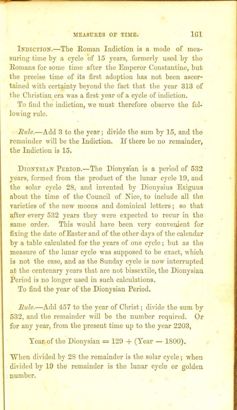 Indiction.—The Eomau Indiction is a mode of mea- suring time by a cycle of 15 years, formerly used by the Eomans for some time after the Emperor Constantine, but the precise time of its first adoption has not been ascer- tained with certainty beyond the fact that the year 313 of the Christian era was a first year of a cycle of indiction. To find the indiction, we must therefore observe the fol- lowing rule. Buie.—Add 3 to the year; divide the sum by 15, and the remainder will be the Indiction. If there be no remainder, the Indiction is 15. Dionysian Period.—The Dionysian is a period of 532 years, formed from the product of the lunar cycle 19, and the solar cycle 28, and invented by Dionysius Exiguus about the time of the Council of Nice, to include all the varieties of the new moons and dominical letters; so that after every 532 years they were expected to recur in the same order. This would have been very convenient for fixing the date of Easter and of the other days of the calendar by a table calculated for the years of one cycle; but as the measure of the lunar cycle was supposed to be exact, which is not the case, and as the Sunday cycle is now interrupted at the centenary years that are not bissextile, the Dionysian Period is no longer used in such calculations. To find the year of the Dionysian Period. Buie.—Add 457 to the year of Christ; divide the sum by 532, and the remainder will be the number required. Or for any year, from the present time up to the year 2203, Year, of the Dionysian = 129 + (Tear — 1800). When divided by 28 the remainder is the solar cycle; when divided by 19 the remainder is the lunar cycle or golden number.