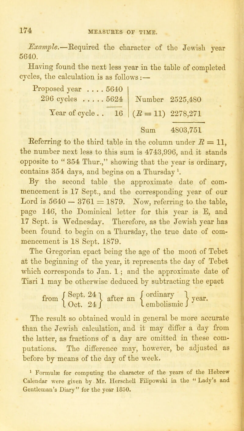 Example.—Required tlae character of the Jewish year 5640. Having found the next less year in the table of completed cycles, the calculation is as follows:— Proposed year .... 5640 296 cycles 5624 Number 2525,480 Tear of cycle . . 16 {B — 11) 2278,271 Sum 4803,751 Referring to the third table in the column under B = 11, the number next less to this sum is 4743,996, and it stands opposite to “ 354 Thur.,” showing that the year is ordinary, contains 354 days, and begins on a Thursday h By the second table the approximate date of com- mencement is 17 Sept., and the corresponding year of our Lord is 5640 — 3761 = 1879. Now, referring to the table, page 146, the Dominical letter for this year is E, and 17 Sept, is Wednesday. Therefore, as the Jewish year has been found to begin on a Thursday, the true date of com- mencement is 18 Sept. 1879. The Gregorian epact being the age of the moon of Tehet at the beginning of the year, it represents the day of Tehet which corresponds to Jan. 1; and the approximate date of Tisri 1 may be otherwise deduced by subtracting the epact f f Sept. 24 from < I Oct. 24 } after an r ordinary 1 I embolismic J year. The result so obtained would in general be more accurate than the Jewish calculation, and it may differ a day from the latter, as fractions of a day are omitted in these com- putations. The difference may, however, be adjusted as before by means of the day of the week. * Formulae for computing the character of the years of the Hebrew Calendar were given hy Mr. Herschell Filipowski in the “ Lady’s and Gentleman’s Diary” for the year 1850.