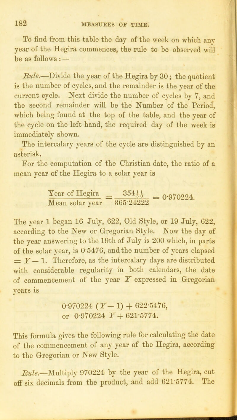 To find from this table the day of the week on which any year of the Hegira commences, the rule to be observed will be as follows :— Riile.—Divide the year of the Hegira by 30; the quotient is the number of cycles, and the remainder is the year of the current cycle. Next divide the number of cycles by 7, and the second remainder will be the Number of the Period, which being found at the top of the table, and the year of the cycle on the left hand, the required day of the week is immediately shown. The intercalary years of the cycle are distinguished by an asterisk. For the computation of the Christian date, the ratio of a mean year of the Hegira to a solar year is Year of Hegira ^ 354^^ _ o-970224. Mean solar year 365‘24222 The year 1 began 16 July, 622, Old Style, or 19 July, 622, according to the New or Gregorian Style. Now the day of the year answering to the 19th of July is 200 which, in parts of the solar year, is 0 5476, and the number of years elapsed = H— 1. Therefore, as the intercalary days are distributed with considerable regularity in both calendars, the date of commencement of the year Y expressed in Gregorian years is 0-970224 (H- 1) + 622-5476, or 0-970224 T + 621-5774. This formula gives the following rule for calculating the date of the commencement of any year of the Hegira, according to the Gregorian or New Style. Buie.—Multiply 970224 by the year of the Hegira, cut oflF six decimals from the product, and add 621-5774. The