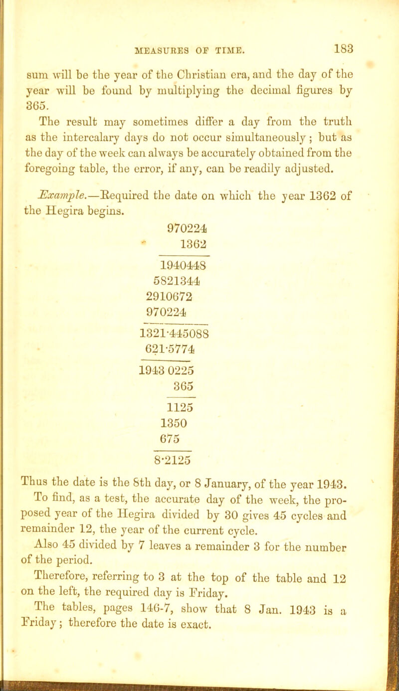 sum will be the year of the Christian era, and the day of the year will be found by multiplying the decimal figures by 365. The result may sometimes differ a day from the truth as the intercalary days do not occur simultaneously; but as the day of the week can always be accurately obtained from the foregoing table, the error, if any, can be readily adjusted. Example.—Required the date on which the year 1362 of the Hegira begins. 970224 1362 1940448 5821344 2910672 970224 1321-445^ 621-5774 1943 0225 365 1125 1350 675 8-2125 ] Thus the date is the 8th day, or 8 January, of the year 1943. To find, as a test, the accurate day of the week, the pro- posed year of the Hegira divided by 30 gives 45 cycles and remainder 12, the year of the current cycle. Also 45 diAuded by 7 leaves a remainder 3 for the number of the period. Therefore, referring to 3 at the top of the table and 12 on the left, the required day is Friday. The tables, pages 146-7, show that 8 Jan. 1943 is a Friday; therefore the date is exact.