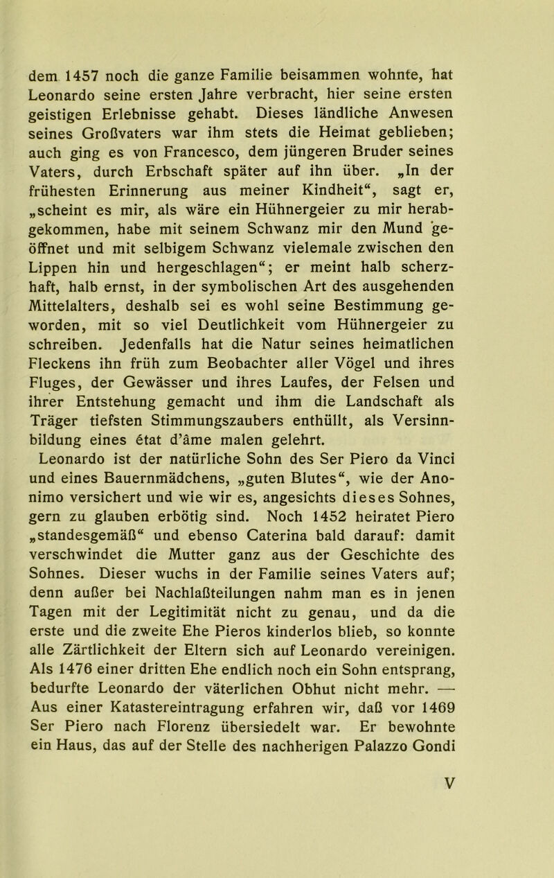 dem 1457 noch die ganze Familie beisammen wohnte, hat Leonardo seine ersten Jahre verbracht, hier seine ersten geistigen Erlebnisse gehabt. Dieses landliche Anwesen seines GroOvaters war ihm stets die Heimat geblieben; auch ging es von Francesco, dem jungeren Bruder seines Vaters, durch Erbschaft spater auf ihn tiber. „In der friihesten Erinnerung aus meiner Kindheit, sagt er, „scheint es mir, als ware ein Huhnergeier zu mir herab- gekommen, habe mit seinem Schwanz mir den Mund ge- ofFnet und mit selbigem Schwanz vielemale zwischen den Lippen hin und hergeschlagen; er meint halb scherz- haft, halb ernst, in der symbolischen Art des ausgehenden Mittelalters, deshalb sei es wohl seine Bestimmung ge- worden, mit so viel Deutlichkeit vom Huhnergeier zu schreiben. Jedenfalls hat die Natur seines heimatlichen Fleckens ihn friih zum Beobachter aller Vogel und ihres Fluges, der Gewasser und ihres Laufes, der Felsen und ihrer Entstehung gemacht und ihm die Landschaft als Trager tiefsten Stimmungszaubers enthiillt, als Versinn- bildung eines etat d’ame malen gelehrt. Leonardo ist der naturliche Sohn des Ser Piero da Vinci und eines Bauernmadchens, „guten Blutes, wie der Ano- nimo versichert und wie wir es, angesichts dieses Sohnes, gern zu glauben erbotig sind. Noch 1452 heiratet Piero „standesgemalJ“ und ebenso Caterina bald darauf: damit verschwindet die Mutter ganz aus der Geschichte des Sohnes. Dieser wuchs in der Familie seines Vaters auf; denn aufier bei NachlaCteilungen nahm man es in jenen Tagen mit der Legitimitat nicht zu genau, und da die erste und die zweite Ehe Pieros kinderlos blieb, so konnte alle Zartlichkeit der Eltern sich auf Leonardo vereinigen. Als 1476 einer dritten Ehe endlich noch ein Sohn entsprang, bedurfte Leonardo der vaterlichen Obhut nicht mehr. — Aus einer Katastereintragung erfahren wir, daC vor 1469 Ser Piero nach Florenz iibersiedelt war. Er bewohnte ein Haus, das auf der Stelle des nachherigen Palazzo Gondi