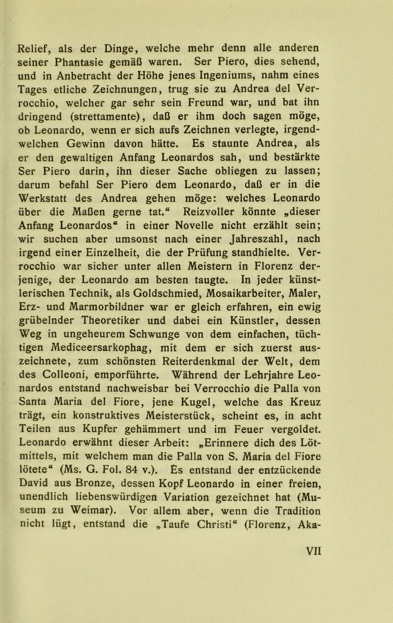 Relief, als der Dinge, welche mehr denn alle anderen seiner Phantasie gemaO waren. Ser Piero, dies sehend, und in Anbetracht der Hohe jenes Ingeniums, nahm eines Tages etliche Zeichnungen, trug sie zu Andrea del Ver- rocchio, welcher gar sehr sein Freund war, und bat ihn dringend (strettamente), daB er ihm doch sagen moge, ob Leonardo, wenn er sich aufs Zeichnen verlegte, irgend- welchen Gewinn davon hatte. Es staunte Andrea, als er den gewaltigen Anfang Leonardos sah, und bestarkte Ser Piero darin, ihn dieser Sache obliegen zu lassen; darum befahl Ser Piero dem Leonardo, daB er in die Werkstatt des Andrea gehen moge; welches Leonardo iiber die MaBen gerne tat.“ Reizvoller konnte „dieser Anfang Leonardos in einer Novelle nicht erzahlt sein; wir suchen aber umsonst nach einer Jahreszahl, nach irgend einer Einzelheit, die der Priifung standhielte, Ver- rocchio war sicher unter alien Meistern in Florenz der- jenige, der Leonardo am besten taugte. In jeder kunst- lerischen Technik, als Goldschmied, Mosaikarbeiter, Maler, Erz- und Marmorbildner war er gleich erfahren, ein ewig griibelnder Theoretiker und dabei ein Kunstler, dessen Weg in ungeheurem Schwunge von dem einfachen, tiich- tigen Mediceersarkophag, mit dem er sich zuerst aus- zeichnete, zum schonsten Reiterdenkmal der Welt, dem des Colleoni, emporfuhrte. Wahrend der Lehrjahre Leo- nardos entstand nachweisbar bei Verrocchio die Palla von Santa Maria del Fiore, jene Kugel, welche das Kreuz tragt, ein konstruktives Meisterstiick, scheint es, in acht Teilen aus Kupfer gehammert und im Feuer vergoldet. Leonardo erwahnt dieser Arbeit: „Erinnere dich des Lot- mittels, mit welchem man die Palla von S. Maria del Fiore lotete (Ms. G. Fol. 84 v.). Es entstand der entziickende David aus Bronze, dessen Kopf Leonardo in einer freien, unendlich liebenswiirdigen Variation gezeichnet hat (Mu- seum zu Weimar). Vor allem aber, wenn die Tradition nicht lugt, entstand die „Taufe Christi (Florenz, Aka-