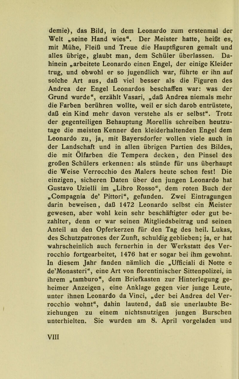 demie), das Bild, in dem Leonardo zum erstenmal der Welt „seine Hand wies“. Der Meister hatte, heiOt es, mit Miihe, Fleifi und Treue die Hauptfiguren gemalt und alles iibrige, glaubt man, dem Schuler iiberlassen. Da- hinein „arbeitete Leonardo einen Engel, der einige Kleider trug, und obwohl er so jugendlich war, fiihrte er ihn auf solche Art aus, dalJ viel besser als die Figuren des Andrea der Engel Leonardos beschaffen war: was der Grund wurde“, erzahlt Vasari, „daC Andrea niemals mehr die Farben beriihren wollte, weil er sich darob entriistete, dafl ein Kind mehr davon verstehe als er selbst. Trotz der gegenteiligen Behauptung Morellis schreiben heutzu- tage die meisten Kenner den kleiderhaltenden Engel dem Leonardo zu, ja, mit Bayersdorfer wollen viele auch in der Landschaft und in alien iibrigen Partien des Bildes, die mit Olfarben die Tempera decken, den Pinsel des groCen Schulers erkennen: als stiinde fiir uns iiberhaupt die Weise Verrocchio des Malers heute schon fest! Die einzigen, sicheren Daten iiber den jungen Leonardo hat Gustavo Uzielli im „Libro Rosso, dem roten Buch der „Compagnia de’ Pittori, gefunden. Zwei Eintragungen darin beweisen, daO 1472 Leonardo selbst ein Meister gewesen, aber wohl kein sehr beschaftigter oder gut be- zahlter, denn er war seinen Mitgliedsbeitrag und seinen Anteil an den Opferkerzen fiir den Tag des heil. Lukas, des Schutzpatrones derZunft, schuldig geblieben; ja, er hat wahrscheinlich auch fernerhin in der Werkstatt des Ver- rocchio fortgearbeitet, 1476 hat er sogar bei ihm gewohnt. In diesem Jahr fanden namlich die „Ufficiali di Notte e de’Monasteri, eine Art von florentinischer Sittenpolizei, in ihrem „tamburo“, dem Briefkasten zur Hinterlegung ge- heimer Anzeigen, eine Anklage gegen vier junge Leute, unter ihnen Leonardo da Vinci, „der bei Andrea del Ver- rocchio wohnt, dahin lautend, dalJ sie unerlaubte Be- ziehungen zu einem nichtsnutzigen jungen Burschen unterhielten. Sie wurden am 8. April vorgeladen und