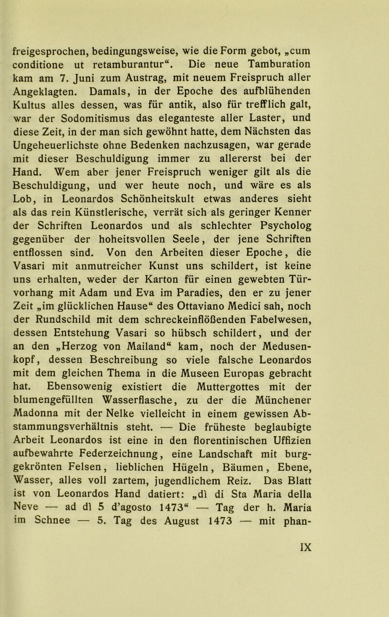 freigesprochen, bedingungsweise, wie die Form gebot, „cum conditione ut retamburantur. Die neue Tamburation kam am 7. Juni zum Austrag, mit neuem Freisprucb aller Angeklagten. Damals, in der Epocbe des aufblubenden Kultus alles dessen, was fiir antik, also fiir trefFlicb gait, war der Sodomitismus das eleganteste aller Faster, und diese Zeit, in der man sicb gewobnt batte, dem Nacbsten das Ungebeuerlicbste obne Bedenken nacbzusagen, war gerade mit dieser Bescbuldigung immer zu allererst bei der Hand. Wem aber jener Freisprucb weniger gilt als die Bescbuldigung, und wer beute nocb, und ware es als Lob, in Leonardos Scbonbeitskult etwas anderes siebt als das rein Kiinstleriscbe, verrat sicb als geringer Kenner der Scbriften Leonardos und als scblecbter Psycbolog gegeniiber der bobeitsvollen Seele, der jene Scbriften entflossen sind. Von den Arbeiten dieser Epocbe, die Vasari mit anmutreicber Kunst uns scbildert, ist keine uns erbalten, weder der Karton fiir einen gewebten Tiir- vorbang mit Adam und Eva im Paradies, den er zu jener Zeit „im gliicklicben Hause des Ottaviano Medici sab, nocb der Rundscbild mit dem scbreckeinfloCenden Fabelwesen, dessen Entstebung Vasari so biibscb scbildert, und der an den „Herzog von Mailand“ kam, nocb der Medusen- kopf, dessen Bescbreibung so viele falscbe Leonardos mit dem gleicben Tbema in die Museen Europas gebracbt bat. Ebensowenig existiert die Muttergottes mit der blumengefullten Wasserflascbe, zu der die Miincbener Madonna mit der Nelke vielleicbt in einem gewissen Ab- stammungsverbaltnis stebt. — Die friibeste beglaubigte Arbeit Leonardos ist eine in den florentiniscben Uffizien aufbewabrte Federzeicbnung, eine Landscbaft mit burg- gekronten Felsen, lieblicben Hiigeln, Baumen, Ebene, Wasser, alles voll zartem, jugendlicbem Reiz. Das Blatt ist von Leonardos Hand datiert: „di di Sta Maria della Neve — ad di 5 d’agosto 1473“ — Tag der b. Maria im Scbnee — 5. Tag des August 1473 — mit pban-