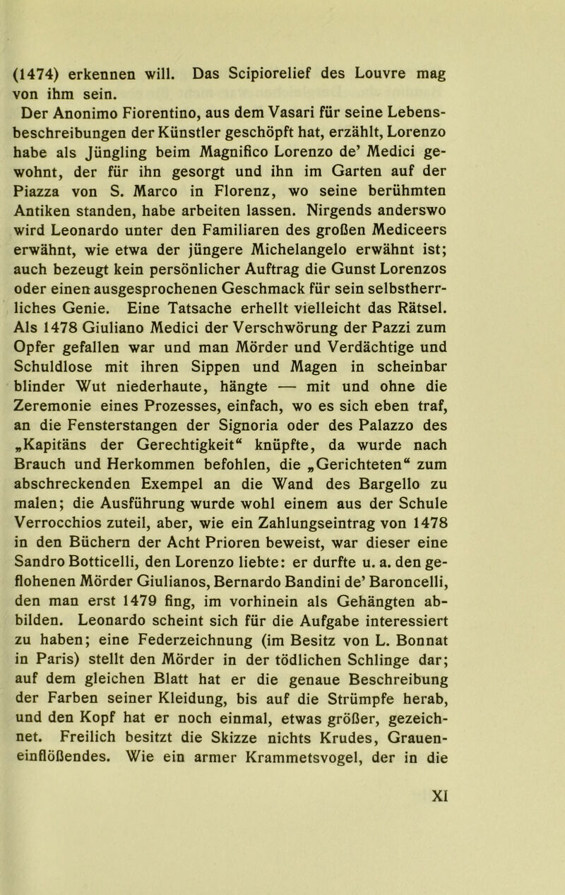 (1474) erkennen will. Das Scipiorelief des Louvre mag von ihm sein. Der Anonimo Fiorentino, aus dem Vasari fur seine Lebens- beschreibungen der Kiinstler geschopft hat, erzahlt, Lorenzo babe als Jiingling beim Magnifico Lorenzo de’ Medici ge- wohnt, der fur ihn gesorgt und ihn im Garten auf der Piazza von S. Marco in Florenz, wo seine beriihmten Antiken standen, babe arbeiten lassen. Nirgends anderswo wird Leonardo unter den Familiaren des groGen Mediceers erwahnt, wie etwa der jungere Michelangelo erwahnt ist; auch bezeugt kein personlicher Auftrag die Gunst Lorenzos Oder einen ausgesprochenen Geschmack fiir sein selbstherr- liches Genie. Fine Tatsache erhellt vielleicht das Ratsel. Als 1478 Giuliano Medici der Verschworung der Pazzi zum Opfer gefallen war und man Morder und Verdachtige und Schuldlose mit ihren Sippen und Magen in scheinbar blinder Wut niederhaute, hangte — mit und ohne die Zeremonie eines Prozesses, einfach, wo es sich eben traf, an die Fensterstangen der Signoria oder des Palazzo des „Kapitans der Gerechtigkeit kniipfte, da wurde nach Branch und Herkommen befohlen, die „Gerichteten“ zum abschreckenden Exempel an die Wand des Bargello zu malen; die Ausfuhrung wurde wohl einem aus der Schule Verrocchios zuteil, aber, wie ein Zahlungseintrag von 1478 in den Buchern der Acht Prioren beweist, war dieser eine Sandro Botticelli, den Lorenzo liebte: er durfte u. a. den ge- flohenen Morder Giulianos, Bernardo Bandini de’ Baroncelli, den man erst 1479 fing, im vorhinein als Gehangten ab- bilden. Leonardo scheint sich fiir die Aufgabe interessiert zu haben; eine Federzeichnung (im Besitz von L. Bonnat in Paris) stellt den Morder in der todlichen Schlinge dar; auf dem gleichen Blatt hat er die genaue Beschreibung der Farben seiner Kleidung, bis auf die Striimpfe herab, und den Kopf hat er noch einmal, etwas groBer, gezeich- net. Freilich besitzt die Skizze nichts Krudes, Grauen- einfloBendes. Wie ein armer Krammetsvogel, der in die