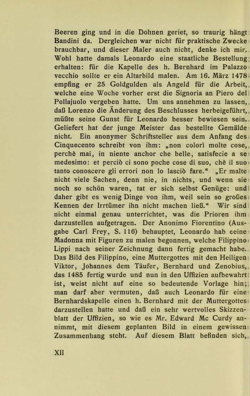 Beeren ging und in die Dohnen geriet, so traurig hangt Bandini da. Dergleichen war nicht fiir praktische Zwecke • brauchbar, und dieser Maler auch nicht, denke ich mir.. Wohl hatte damals Leonardo eine staatliche Bestellung; erhalten: fiir die Kapelle des h. Bernhard im Palazzo • vecchio sollte er ein Altarbild malen. Am 16. Marz 1478! empfing er 25 Goldgulden als Angeld fur die Arbeit,, welche eine Woche vorher erst die Signoria an Piero dell Pollajuolo vergeben hatte. Um uns annehmen zu lassen,, daU Lorenzo die Anderung des Beschlusses herbeigefuhrt,, muCte seine Gunst fiir Leonardo besser bewiesen sein.. Geliefert hat der junge Meister das bestellte Gemalde- nicht. Ein anonymer Schriftsteller aus dem Anfang des. Cinquecento schreibt von ihm: „non colori molte cose,, perchd mai, in niente anchor che belle, satisfecie a se’ medesimo: et percio ci sono poche cose di suo, chd il suoi tanto conoscere gli error! non lo lascib fare. „Er malte- nicht viele Sachen, denn nie, in nichts, und wenn sie- noch so schdn waren, tat er sich selbst Geniige: undl daher gibt es wenig Dinge von ihm, weil sein so groCes; Kennen der Irrtiimer ihn nicht machen liefi. Wir sindl nicht einmal genau unterrichtet, was die Prioren ihmi darzustellen aufgetragen. Der Anonimo Fiorentino (Aus-- gabe Carl Frey, S. 116) behauptet, Leonardo hab eeine' Madonna mit Figuren zu malen begonnen, welche Filippino i Lippi nach seiner Zeichnung dann fertig gemacht habe.. Das Bild des Filippino, eine Muttergottes mit den Heiligeni Viktor, Johannes dem Taufer, Bernhard und Zenobius,, das 1485 fertig wurde und nun in den Uffizien aufbewahrtt ist, weist nicht auf eine so bedeutende Vorlage hin;; man darf aber vermuten, daO auch Leonardo fiir eine* Bernhardskapelle einen h. Bernhard mit der Muttergottes: darzustellen hatte und daO ein sehr wertvolles Skizzen- blatt der Uffizien, so wie es Mr. Edward Me Curdy an-- nimmt, mit diesem geplanten Bild in einem gewisseni Zusammenhang steht. Auf diesem Blatt befinden sich,,