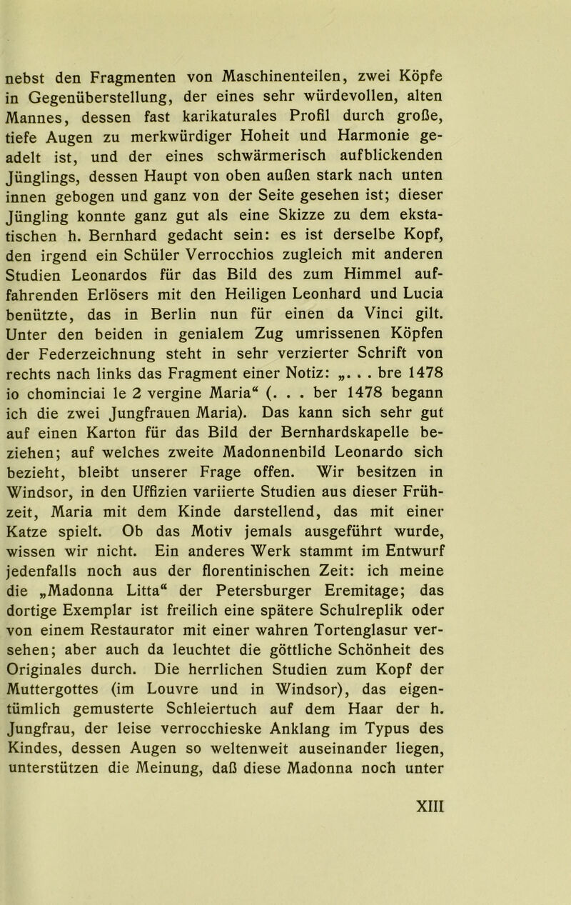 nebst den Fragmenten von Maschinenteilen, zwei Kdpfe in Gegeniiberstellung, der eines sehr wurdevollen, alten Mannes, dessen fast karikaturales Profil durch grolJe, tiefe Augen zu merkwiirdiger Hoheit und Harmonic ge- adelt ist, und der eines schwarmerisch aufblickenden Jiinglings, dessen Haupt von oben aufJen stark nach unten innen gebogen und ganz von der Seite gesehen ist; dieser Jiingling konnte ganz gut als eine Skizze zu dem eksta- tischen h. Bernhard gedacht sein: es ist derselbe Kopf, den irgend ein Schuler Verrocchios zugleich mit anderen Studien Leonardos fiir das Bild des zum Himmel auf- fahrenden Erlosers mit den Heiligen Leonhard und Lucia beniitzte, das in Berlin nun fiir einen da Vinci gilt. Unter den beiden in genialem Zug umrissenen Kopfen der Federzeichnung steht in sehr verzierter Schrift von rechts nach links das Fragment einer Notiz: . bre 1478 io chominciai le 2 vergine Maria (. . . ber 1478 begann ich die zwei Jungfrauen Maria). Das kann sich sehr gut auf einen Karton fiir das Bild der Bernhardskapelle be- ziehen; auf welches zweite Madonnenbild Leonardo sich bezieht, bleibt unserer Frage offen. Wir besitzen in Windsor, in den Uffizien variierte Studien aus dieser Friih- zeit, Maria mit dem Kinde darstellend, das mit einer Katze spielt. Ob das Motiv jemals ausgefiihrt wurde, wissen wir nicht. Ein anderes Werk stammt im Entwurf jedenfalls noch aus der florentinischen Zeit: ich meine die „Madonna Litta der Petersburger Eremitage; das dortige Exemplar ist freilich eine spatere Schulreplik oder von einem Restaurator mit einer wahren Tortenglasur ver- sehen; aber auch da leuchtet die gottliche Schonheit des Originales durch. Die herrlichen Studien zum Kopf der Muttergottes (im Louvre und in Windsor), das eigen- tiimlich gemusterte Schleiertuch auf dem Haar der h. Jungfrau, der leise verrocchieske Anklang im Typus des Kindes, dessen Augen so weltenweit auseinander liegen, unterstiitzen die Meinung, dal5 diese Madonna noch unter