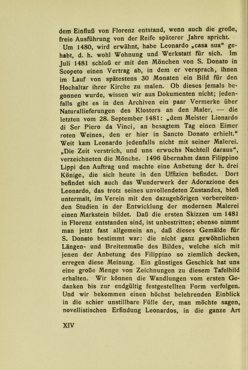 dem EinfluD von Florenz entstand, wenn auch die groDe, freie Ausfiihrung von der Reife spaterer Jahre spricht. Um 1480, wird erwahnt, habe Leonardo „casa sua“ ge- habt, d. b. wobl Wobnung und Werkstatt fur sicb. Im Juli 1481 scbloD er mit den Moncben von S. Donato in Scopeto einen Vertrag ab, in dem er verspracb, ibnen im Lauf von spatestens 30 Monaten ein Bild fiir den Hocbaltar ibrer Kircbe zu malen. Ob dieses jemals be- gonnen wurde, wissen wir aus Dokumenten nicbt, jeden falls gibt es in den Arcbiven ein paar Vermerke uber Naturallieferungen des Klosters an den Maler, — die letzten vom 28. September 1481: „dem Meister Lionardo di Ser Piero da Vinci, an besagtem Tag einen Eimer roten Weines, den er bier in Sancto Donato erbielt. Weit kam Leonardo jedenfalls nicbt mit seiner Malerei. „Die Zeit verstricb, und uns erwucbs Nacbteil daraus, verzeicbneten die Moncbe. 1496 ubernabm dann Filippino Lippi den Auftrag und macbte eine Anbetung der b. drei Konige, die sicb beute in den Uffizien befindet. Dort befindet sicb aucb das Wunderwerk der Adorazione des Leonardo, das trotz seines unvollendeten Zustandes, bloC untermalt, im Verein mit den dazugeborigen vorbereiten- den Studien in der Entwicklung der modernen Malerei einen Markstein bildet. DaC die ersten Skizzen um 1481 in Florenz entstanden sind, ist unbestritten; ebenso nimmt man jetzt fast allgemein an, daC dieses Gemalde fiir S. Donato bestimmt war: die nicbt ganz gewobnlicben Langen- und BreitenmaCe des Bildes, welcbe sicb mit jenen der Anbetung des Filippino so ziemlicb decken, erregen diese Meinung. Ein giinstiges Gescbick bat uns eine grolJe Menge von Zeicbnungen zu diesem Tafelbild erbalten. Wir konnen die Wandlungen vom ersten Ge- danken bis zur endgiiltig festgestellten Form verfolgen. Und wir bekommen einen bocbst belebrenden Einblick in die scbier unstillbare Fulle der, man mocbte sagen, novellistiscben Erfindung Leonardos, in die ganze Art