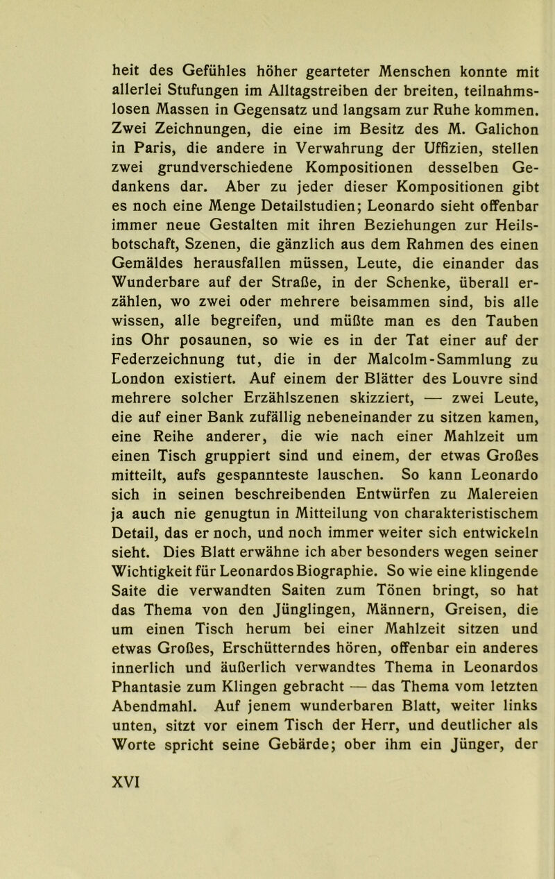 heit des Gefiihles hoher gearteter Menschen konnte mit allerlei Stufungen im Alltagstreiben der breiten, teilnahms- losen Massen in Gegensatz und langsam zur Rube kommen. Zwei Zeichnungen, die eine im Besitz des M. Galichon in Paris, die andere in Verwahrung der Uffizien, stellen zwei grundverschiedene Kompositionen desselben Ge- dankens dar. Aber zu jeder dieser Kompositionen gibt es noch eine Menge Detailstudien; Leonardo sieht offenbar immer neue Gestalten mit ihren Beziehungen zur Heils- botschaft, Szenen, die ganzlich aus dem Rahmen des einen Gemaldes herausfallen miissen, Leute, die einander das Wunderbare auf der StraDe, in der Schenke, uberall er- zahlen, wo zwei Oder mehrere beisammen sind, bis alle wissen, alle begreifen, und rniiOte man es den Tauben ins Ohr posaunen, so wie es in der Tat einer auf der Federzeichnung tut, die in der Malcolm-Sammlung zu London existiert. Auf einem der Blatter des Louvre sind mehrere solcher Erzahlszenen skizziert, — zwei Leute, die auf einer Bank zufallig nebeneinander zu sitzen kamen, eine Reihe anderer, die wie nach einer Mahlzeit um einen Tisch gruppiert sind und einem, der etwas GroCes mitteilt, aufs gespannteste lauschen. So kann Leonardo sich in seinen beschreibenden Entwurfen zu Malereien ja auch nie genugtun in Mitteilung von charakteristischem Detail, das er noch, und noch immer weiter sich entwickeln sieht. Dies Blatt erwahne ich aber besonders wegen seiner Wichtigkeit fiir Leonardos Biographie. So wie eine klingende Saite die verwandten Saiten zum Tdnen bringt, so hat das Thema von den Jiinglingen, Mannern, Greisen, die um einen Tisch herum bei einer Mahlzeit sitzen und etwas GroBes, Erschutterndes horen, offenbar ein anderes innerlich und auBerlich verwandtes Thema in Leonardos Phantasie zum Klingen gebracht — das Thema vom letzten Abendmahl. Auf jenem wunderbaren Blatt, weiter links unten, sitzt vor einem Tisch der Herr, und deutlicher als Worte spricht seine Gebarde; ober ihm ein Jiinger, der