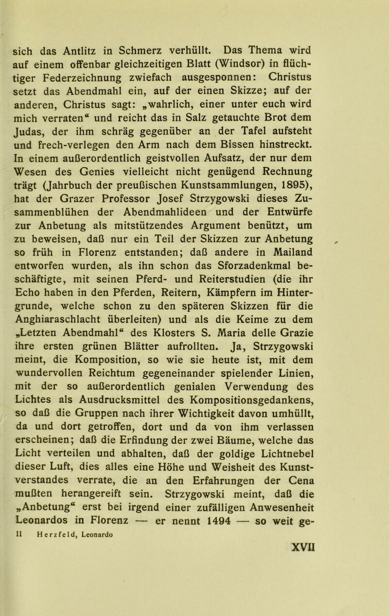 sich das Antlitz in Schmerz verhiillt. Das Thema wird auf einem offenbar gleichzeitigen Blatt (Windsor) in fluch- tiger Federzeichnung zwiefach ausgesponnen: Christus setzt das Abendmahl ein, auf der einen Skizze; auf der anderen, Christus sagt: „wahrlich, einer unter euch wird mich verraten und reicht das in Salz getauchte Brot dem Judas, der ihm schrag gegeniiber an der Tafel aufsteht und frech-verlegen den Arm nach dem Bissen hinstreckt. In einem auDerordentlich geistvollen Aufsatz, der nur dem Wesen des Genies vielleicht nicht geniigend Rechnung tragt (Jahrbuch der preuCischen Kunstsammlungen, 1895), hat der Grazer Professor Josef Strzygowski dieses Zu- sammenbluhen der Abendmahlideen und der Entwiirfe zur Anbetung als mitstutzendes Argument beniitzt, um zu beweisen, dafJ nur ein Teil der Skizzen zur Anbetung so friih in Florenz entstanden; daC andere in Mailand entworfen wurden, als ihn schon das Sforzadenkmal be- schaftigte, mit seinen Pferd- und Reiterstudien (die ihr Echo haben in den Pferden, Reitern, Kampfern im Hinter- grunde, welche schon zu den spateren Skizzen fiir die Anghiaraschlacht iiberleiten) und als die Keime zu dem „Letzten Abendmahl des Klosters S. Maria delle Grazie ihre ersten griinen Blatter aufrollten. Ja, Strzygowski meint, die Komposition, so wie sie heute ist, mit dem wundervollen Reichtum gegeneinander spielender Linien, mit der so auCerordentlich genialen Verwendung des Lichtes als Ausdrucksmittel des Kompositionsgedankens, so daO die Gruppen nach ihrer Wichtigkeit davon umhullt, da und dort getrolFen, dort und da von ihm verlassen erscheinen; dal3 die Erfindung der zwei Baume, welche das Licht verteilen und abhalten, dall der goldige Lichtnebel dieser Luft, dies alles eine Hohe und Weisheit des Kunst- verstandes verrate, die an den Erfahrungen der Gena muCten herangereift sein. Strzygowski meint, daO die „Anbetung“ erst bei irgend einer zufalligen Anwesenheit Leonardos in Florenz — er nennt 1494 — so weit ge- il Herzfeld, Leonardo