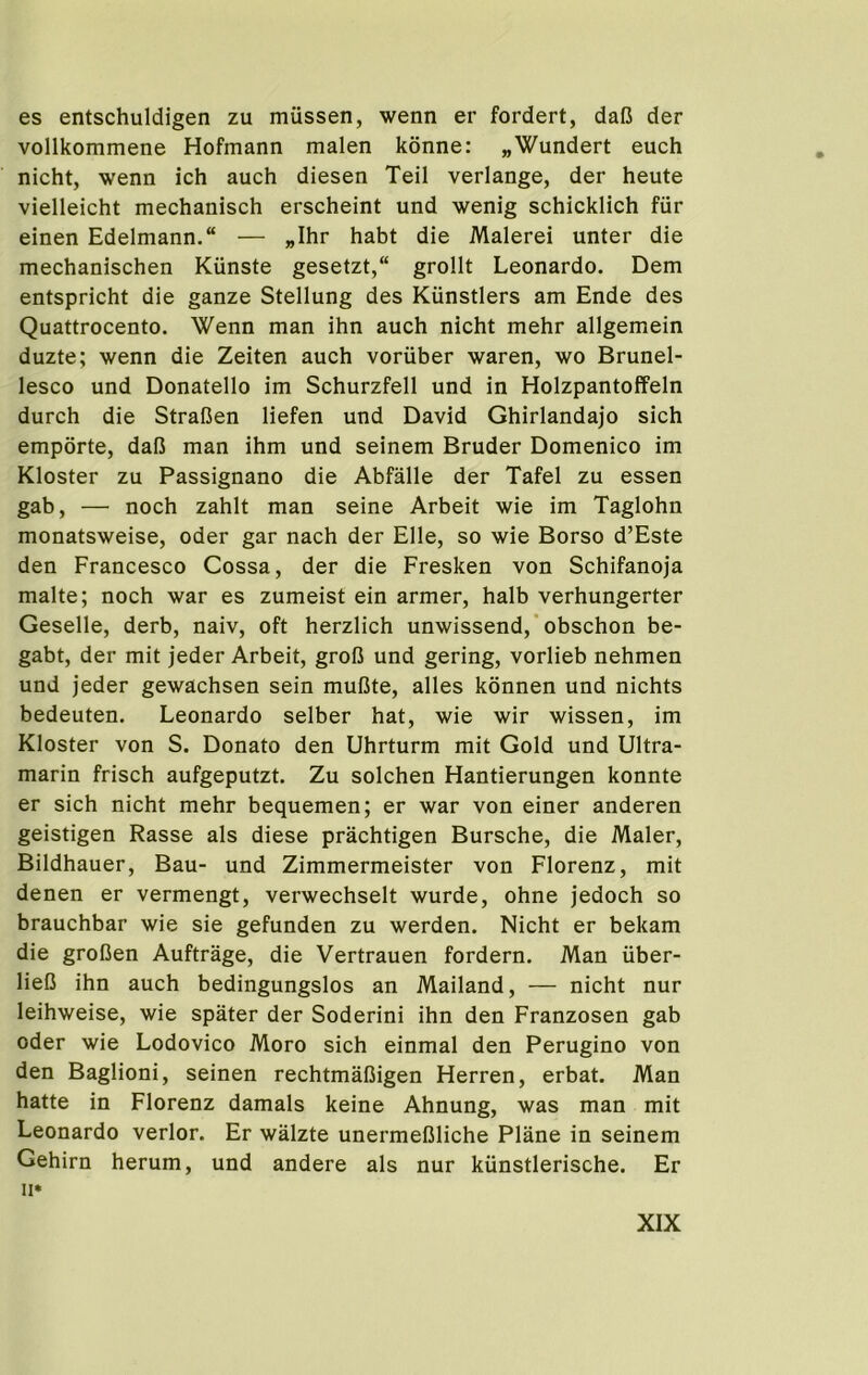 es entschuldigen zu mussen, wenn er fordert, dafi der vollkommene Hofmann malen konne: „Wundert euch nicht, wenn ich auch diesen Teil verlange, der heute vielleicht mechanisch erscheint und wenig schicklich fiir einen Edelmann. — „Ihr habt die Malerei unter die mechanischen Ktinste gesetzt, grollt Leonardo. Dem entspricht die ganze Stellung des Kunstlers am Ende des Quattrocento. Wenn man ihn auch nicht mehr allgemein duzte; wenn die Zeiten auch voriiber waren, wo Brunel- lesco und Donatello im Schurzfell und in Holzpantoffeln durch die StraDen liefen und David Ghirlandajo sich emporte, dafi man ihm und seinem Bruder Domenico im Kloster zu Passignano die Abfalle der Tafel zu essen gab, — noch zahlt man seine Arbeit wie im Taglohn monatsweise, Oder gar nach der Elle, so wie Borso d’Este den Francesco Cossa, der die Freshen von Schifanoja malte; noch war es zumeist ein armer, halb verhungerter Geselle, derb, naiv, oft herzlich unwissend,’obschon be- gabt, der mit jeder Arbeit, grofi und gering, vorlieb nehmen und jeder gewachsen sein muBte, alles konnen und nichts bedeuten. Leonardo selber hat, wie wir wissen, im Kloster von S. Donato den Uhrturm mit Gold und Ultra- marin frisch aufgeputzt. Zu solchen Hantierungen konnte er sich nicht mehr bequemen; er war von einer anderen geistigen Rasse als diese prachtigen Bursche, die Maler, Bildhauer, Bau- und Zimmermeister von Florenz, mit denen er vermengt, verwechselt wurde, ohne jedoch so brauchbar wie sie gefunden zu werden. Nicht er bekam die grofien Auftrage, die Vertrauen fordern. Man iiber- lieB ihn auch bedingungslos an Mailand, — nicht nur leihweise, wie spater der Soderini ihn den Franzosen gab Oder wie Lodovico Moro sich einmal den Perugino von den Baglioni, seinen rechtmaUigen Herren, erbat. Man hatte in Florenz damals keine Ahnung, was man mit Leonardo verlor. Er walzte unermeBliche Plane in seinem Gehirn herum, und andere als nur kiinstlerische. Er II*