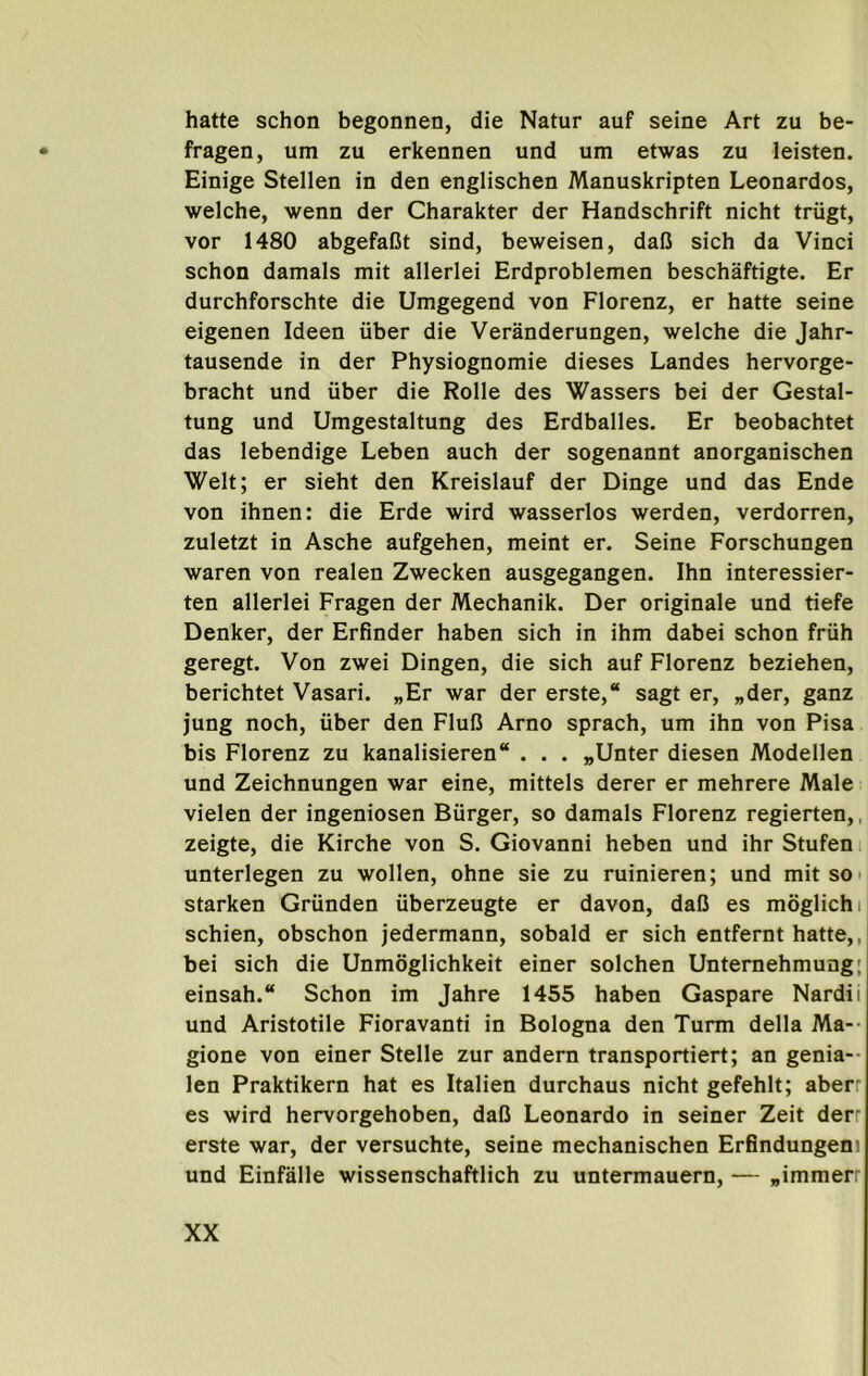 hatte schon begonnen, die Natur auf seine Art zu be- fragen, um zu erkennen und um etwas zu leisten. Einige Stellen in den englischen Manuskripten Leonardos, welche, wenn der Charakter der Handschrift nicht triigt, vor 1480 abgefaBt sind, beweisen, dafi sich da Vinci schon damals mit allerlei Erdproblemen beschaftigte. Er durchforschte die Umgegend von Florenz, er hatte seine eigenen Ideen iiber die Veranderungen, welche die Jahr- tausende in der Physiognomie dieses Landes hervorge- bracht und iiber die Rolle des Wassers bei der Gestal- tung und Umgestaltung des Erdballes. Er beobachtet das lebendige Leben auch der sogenannt anorganischen Welt; er sieht den Kreislauf der Dinge und das Ende von ihnen: die Erde wird wasserlos werden, verdorren, zuletzt in Asche aufgehen, meint er. Seine Forschungen waren von realen Zwecken ausgegangen. Ihn interessier- ten allerlei Fragen der Mechanik. Der originale und tiefe Denker, der Erfinder haben sich in ihm dabei schon friih geregt. Von zwei Dingen, die sich auf Florenz beziehen, berichtet Vasari. „Er war der erste,“ sagt er, „der, ganz jung noch, uber den FluC Arno sprach, um ihn von Pisa bis Florenz zu kanalisieren . . . „Unter diesen Modellen und Zeichnungen war eine, mittels derer er mehrere Male vielen der ingeniosen Burger, so damals Florenz regierten,, zeigte, die Kirche von S. Giovanni heben und ihr Stufen i unterlegen zu wollen, ohne sie zu ruinieren; und mit so • starken Griinden iiberzeugte er davon, dalJ es moglichij schien, obschon jedermann, sobald er sich entfernt hatte,, bei sich die Unmoglichkeit einer solchen Untemehmung; einsah. Schon im Jahre 1455 haben Gaspare Nardii und Aristotile Fioravanti in Bologna den Turm della Ma-- gione von einer Stelle zur andern transportiert; an genia- len Praktikern hat es Italien durchaus nicht gefehlt; aberr es wird hervorgehoben, dall Leonardo in seiner Zeit derr erste war, der versuchte, seine mechanischen Erfindungeni und Einfalle wissenschaftlich zu untermauern, — „immerr