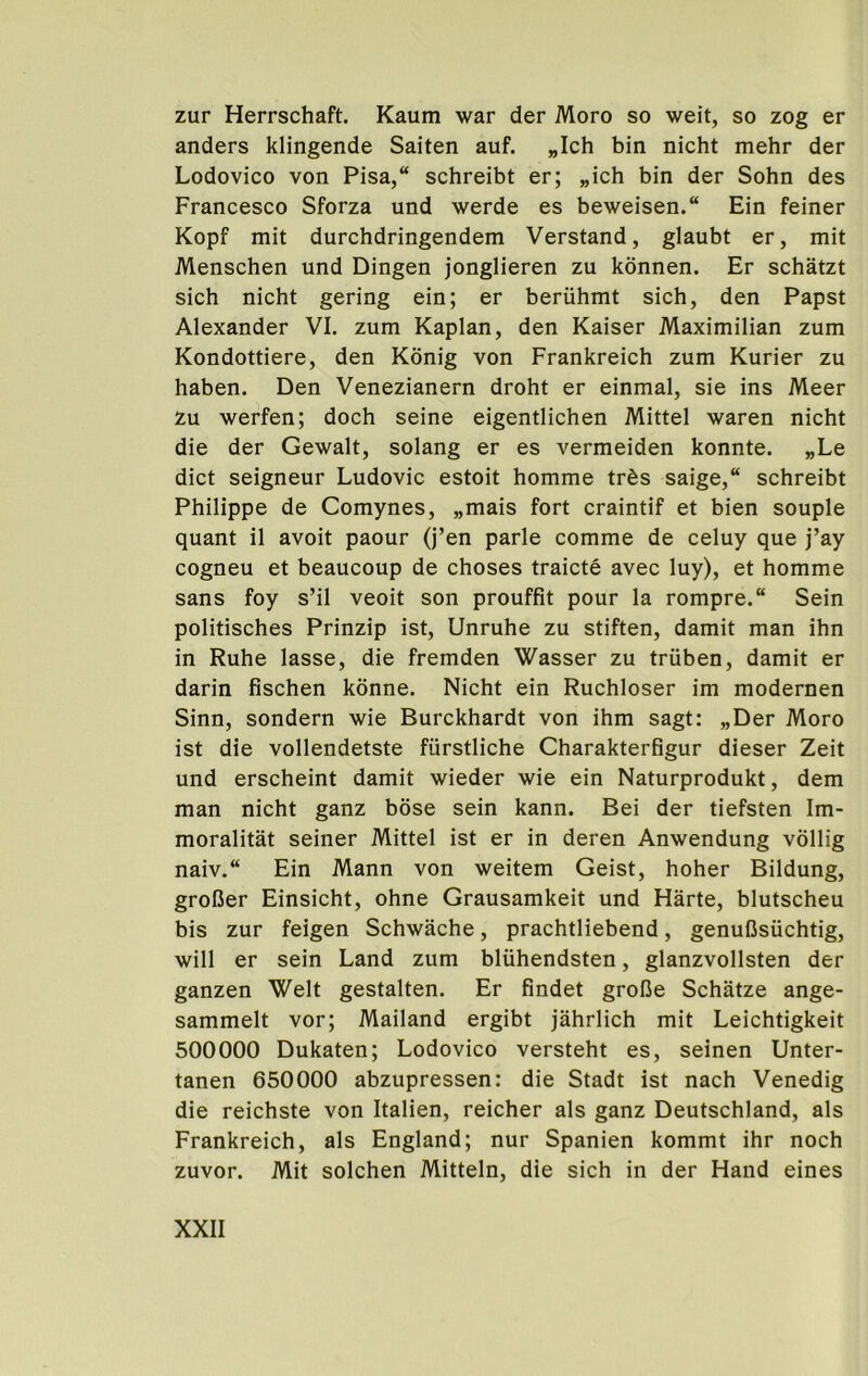 zur Herrschaft. Kaum war der Moro so weit, so zog er anders klingende Saiten auf. „Ich bin nicht mehr der Lodovico von Pisa,“ schreibt er; „ich bin der Sohn des Francesco Sforza und werde es beweisen. Ein feiner Kopf mit durchdringendem Verstand, glaubt er, mit Menschen und Dingen jonglieren zu kdnnen. Er schatzt sich nicht gering ein; er beriihmt sich, den Papst Alexander VI. zum Kaplan, den Kaiser Maximilian zum Kondottiere, den Konig von Frankreich zum Kurier zu haben. Den Venezianern droht er einmal, sie ins Meer zu werfen; doch seine eigentlichen Mittel waren nicht die der Gewalt, solang er es vermeiden konnte. „Le diet seigneur Ludovic estoit homme trds saige,“ schreibt Philippe de Comynes, „mais fort craintif et bien souple quant il avoit paour (j’en parle comme de celuy que j’ay cogneu et beaucoup de choses traicte avec luy), et homme sans foy s’il veoit son prouffit pour la rompre. Sein politisches Prinzip ist, Unruhe zu stiften, damit man ihn in Ruhe lasse, die fremden Wasser zu triiben, damit er darin fischen konne. Nicht ein Ruchloser im modernen Sinn, sondern wie Burckhardt von ihm sagt: „Der Moro ist die vollendetste fiirstliche Charakterfigur dieser Zeit und erscheint damit wieder wie ein Naturprodukt, dem man nicht ganz bose sein kann. Bei der tiefsten Im- moralitat seiner Mittel ist er in deren Anwendung vollig naiv.“ Ein Mann von weitem Geist, hoher Bildung, groBer Einsicht, ohne Grausamkeit und Harte, blutscheu bis zur feigen Schwache, prachtliebend, genulJsuchtig, will er sein Land zum bluhendsten, glanzvollsten der ganzen Welt gestalten. Er findet grofie Schatze ange- sammelt vor; Mailand ergibt jahrlich mit Leichtigkeit 500000 Dukaten; Lodovico versteht es, seinen Unter- tanen 650000 abzupressen: die Stadt ist nach Venedig die reichste von Italien, reicher als ganz Deutschland, als Frankreich, als England; nur Spanien kommt ihr noch zuvor. Mit solchen Mitteln, die sich in der Hand eines