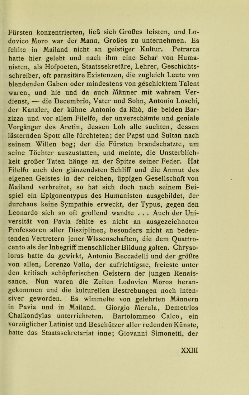 Fiirsten konzentrierten, liefi sich GroCes leisten, und Lo- dovico Moro war der Mann, GroCes zu unternehmen. Es fehlte in Mailand nicht an geistiger Kultur. Petrarca hatte hier gelebt und nach ihm eine Schar von Huma- nisten, als Hofpoeten, Staatssekretare, Lehrer, Geschichts- schreiber, oft parasitare Existenzen, die zugleich Leute von blendenden Gaben oder mindestens von geschicktem Talent Avaren, und hie und da auch Manner mit wahrem Ver- dienst, — die Decembrio, Vater und Sohn, Antonio Loschi, der Kanzler, der kiihne Antonio da Rho, die beiden Bar- zizza und vor allem Filelfo, der unverschamte und geniale Vorganger des Aretin, dessen Lob alle suchten, dessen lasternden Spott alle fiirchteten; der Papst und Sultan nach seinem Willen bog; der die Fiirsten brandschatzte, urn seine Tochter auszustatten, und meinte, die Unsterblich- keit groCer Taten hange an der Spitze seiner Feder. Hat Filelfo auch den glanzendsten Schliff und die Anmut des eigenen Geistes in der reichen, iippigen Gesellschaft von Mailand verbreitet, so hat sich doch nach seinem Bei- spiel ein Epigonentypus des Humanisten ausgebildet, der durchaus keine Sympathie erweckt, der Typus, gegen den Leonardo sich so oft grollend wandte . . . Auch der Uni- versitat von Pavia fehlte es nicht an ausgezeichneten Professoren aller Disziplinen, besonders nicht an bedeu- tenden Vertretern jener Wissenschaften, die dem Quattro- cento als der Inbegriff menschlicher Bildung galten. Chryso- loras hatte da gewirkt, Antonio Beccadelli und der grbCte von alien, Lorenzo Valla, der aufrichtigste, freieste unter den kritisch schopferischen Geistern der jungen Renais- sance. Nun waren die Zeiten Lodovico Moros heran- gekommen und die kulturellen Bestrebungen noch inten- siver geworden. Es wimmelte von gelehrten Mannern in Pavia und in Mailand, Giorgio Merula, Demetrios Chalkondylas unterrichteten. Bartolommeo Calco, ein vorziiglicher Latinist und Beschiitzer aller redenden Kiinste, hatte das Staatssekretariat inne; Giovanni Simonetti, der