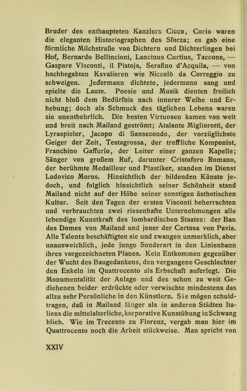 Bruder des enthaupteten Kanzlers Cicco, Corio waren die eleganten Historiographen des Sforza; es gab eine formliche MilchstraDe von Dichtern und Dichterlingen bei Hof, Bernardo Bellincioni, Lancinus Curtins, Taccone, — Gaspare Visconti, il Pistoja, Serafino d’Acquila, — von hochbegabten Kavalieren wie Niccolo da Correggio zu schweigen. Jedermann dichtete, jedermann sang und spielte die Laute. Poesie und Musik dienten freilich nicht bloO dem Bediirfnis nach innerer Weihe und Er- hebung; doch als Schmuck des taglichen Lebens waren sie unentbehrlich. Die besten Virtuosen kamen von weit und breit nach Mailand gestromt; Atalante Migliorotti, der Lyraspieler, Jacopo di Sansecondo, der vorziiglichste Geiger der Zeit, Testagrossa, der treffliche Komponist, Franchino Gaffurio, der Leiter einer ganzen Kapelle; Sanger von grofJem Ruf, darunter Cristoforo Romano, der beruhmte Medailleur und Plastiker, standen im Dienst Lodovico Moros. Hinsichtlich der bildenden Kiinste je= doch, und folglich hinsichtlich seiner Schdnheit stand Mailand nicht auf der Hohe seiner sonstigen asthetischen Kultur. Seit den Tagen der ersten Visconti beherrschten und verbrauchten zwei riesenhafte Unternehmungen alle lebendige Kunstkraft des lombardischen Staates: der Bau des Domes von Mailand und jener der Certosa von Pavia. Alle Talente beschaftigten sie und zwangen unmerklich, aber unausweichlich, jede junge Sonderart in den Linienbann ihres vorgezeichneten Planes. Kein Entkommen gegeniiber der Wucht des Baugedankens, den vergangene Geschlechter den Enkeln im Quattrocento als Erbschaft auferlegt. Die Monumentalitat der Anlage und des schon zu weit Ge- diehenen beider erdriickte oder verwischte mindestens das allzu sehr Personliche in den Kiinstlern. Sie mogen schuld- tragen, dalJ in Mailand langer als in anderen Stadten Ita- liens die mittelalterliche,korporative Kunstiibung inSchwang blieb. Wie im Trecento zu Florenz, vergab man hier im Quattrocento noch die Arbeit stiickweise. Man spricht von