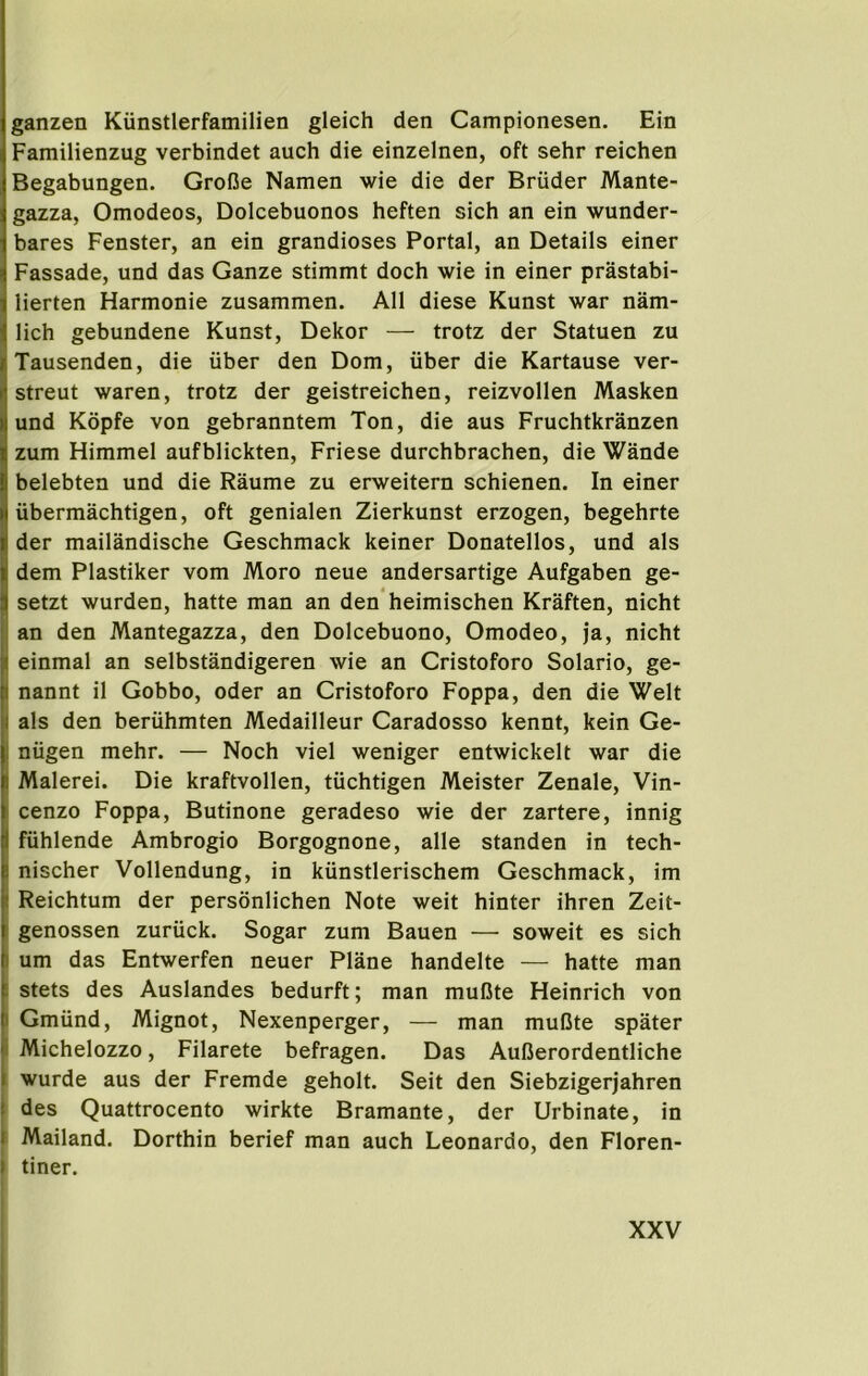 ganzen Kiinstlerfamilien gleich den Campionesen. Ein Familienzug verbindet auch die einzelnen, oft sehr reichen Begabungen. GroOe Namen wie die der Bruder Mante- gazza, Omodeos, Dolcebuonos heften sich an ein wunder- bares Fenster, an ein grandioses Portal, an Details einer Fassade, und das Ganze stimmt doch wie in einer prastabi- lierten Harmonie zusammen. All diese Kunst war nam- lich gebundene Kunst, Dekor — trotz der Statuen zu Tausenden, die iiber den Dorn, iiber die Kartause ver- streut waren, trotz der geistreichen, reizvollen Masken I und Kopfe von gebranntem Ton, die aus Fruchtkranzen zum Himmel aufblickten, Friese durchbrachen, die Wande belebten und die Raume zu erweitern schienen. In einer iibermachtigen, oft genialen Zierkunst erzogen, begehrte der mailandische Geschmack keiner Donatellos, und als dem Plastiker vom Moro neue andersartige Aufgaben ge- setzt wurden, hatte man an den heimischen Kraften, nicht an den Mantegazza, den Dolcebuono, Omodeo, ja, nicht einmal an selbstandigeren wie an Cristoforo Solario, ge- nannt il Gobbo, Oder an Cristoforo Foppa, den die Welt als den beriihmten Medailleur Caradosso kennt, kein Ge- il nugen mehr. — Noch viel weniger entwickelt war die I Malerei. Die kraftvollen, tuchtigen Meister Zenale, Vin- j cenzo Foppa, Butinone geradeso wie der zartere, innig I fiihlende Ambrogio Borgognone, alle standen in tech- i nischer Vollendung, in kiinstlerischem Geschmack, im I Reichtum der personlichen Note weit hinter ihren Zeit- ! genossen zuriick. Sogar zum Bauen — soweit es sich I urn das Entwerfen neuer Plane handelte — hatte man I stets des Auslandes bedurft; man mufite Heinrich von I Gmiind, Mignot, Nexenperger, — man muDte spater i Michelozzo, Filarete befragen. Das Aufierordentliche 1 wurde aus der Fremde geholt. Seit den Siebzigerjahren des Quattrocento wirkte Bramante, der Urbinate, in Mailand. Dorthin berief man auch Leonardo, den Floren- I tiner. i