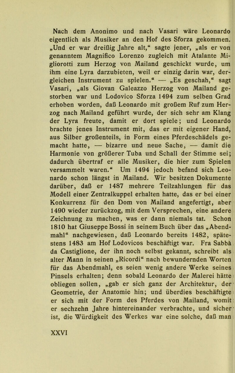 Nach dem Anonimo und nach Vasari ware Leonardo eigentlich als Musiker an den Hof des Sforza gekommen. „Und er war dreifiig Jahre alt,“ sagte jener, „als er von genanntem Magnifico Lorenzo zugleich mit Atalante Mi- gliorotti zum Herzog von Mailand geschickt wurde, um ihm eine Lyra darzubieten, weil er einzig darin war, der- gleichen Instrument zu spielen. — „Es geschah, sagt Vasari, „als Giovan Galeazzo Herzog von Mailand ge- storben war und Lodovico Sforza 1494 zum selben Grad erhoben worden, daC Leonardo mit groDem Ruf zum Her- zog nach Mailand gefiihrt wurde, der sich sehr am Klang der Lyra freute, damit er dort spiele; und Leonardo brachte jenes Instrument mit, das er mit eigener Hand, aus Silber grofienteils, in Form eines Pferdeschadels ge- macht hatte, — bizarre und neue Sache, — damit die Harmonie von groBerer Tuba und Schall der Stimme sei; dadurch ubertraf er alle Musiker, die hier zum Spielen versammelt waren.“ Um 1494 jedoch befand sich Leo- nardo schon langst in Mailand. Wir besitzen Dokumente dariiber, dafi er 1487 mehrere Teilzahlungen fiir das Modell einer Zentralkuppel erhalten hatte, das er bei einer Konkurrenz fiir den Dom von Mailand angefertigt, aber 1490 wieder zuriickzog, mit dem Versprechen, eine andere Zeichnung zu machen, was er dann niemals tat. Schon 1810 hat Giuseppe Bossi in seinemBuch uber das „Abend- mahl“ nachgewiesen, dafi Leonardo bereits 1482, spate- stens 1483 am Hof Lodovicos beschaftigt war. Fra Sabb^ da Castiglione, der ihn noch selbst gekannt, schreibt als alter Mann in seinen „Ricordi“ nach bewundernden Worten fiir das Abendmahl, es seien wenig andere Werke seines Pinsels erhalten; denn sobald Leonardo der Malerei hatte obliegen sollen, „gab er sich ganz der Architektur, der Geometrie, der Anatomie hin; und iiberdies beschaftigte er sich mit der Form des Pferdes von Mailand, womit er sechzehn Jahre hintereinander verbrachte, und sicher ist, die Wiirdigkeit des Werkes war eine solche, dalJ man