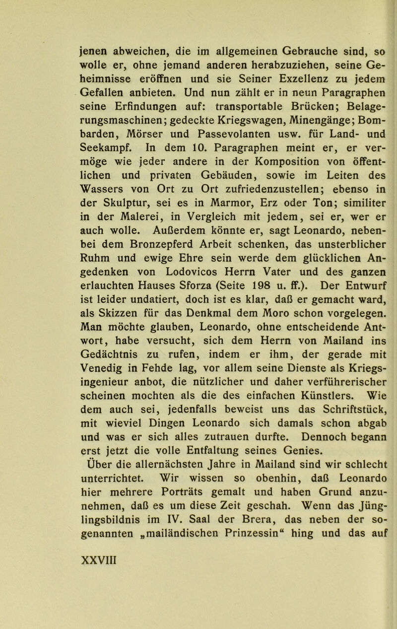 jenen abweichen, die im allgemeinen Gebrauche sind, so wolle er, ohne jemand anderen herabzuziehen, seine Ge- heimnisse erdffnen und sie Seiner Exzellenz zu jedein Gefallen anbieten. Und nun zahit er in neun Paragraphen seine Erfindungen auf: transportable Briicken; Belage- rungsmaschinen; gedeckte Kriegswagen, Minengange; Bom- barden, Morser und Passevolanten usw. fur Land- und Seekampf. In dem 10. Paragraphen meint er, er ver- moge wie jeder andere in der Komposition von offent- lichen und privaten Gebauden, sowie im Leiten des Wassers von Ort zu Ort zufriedenzustellen; ebenso in der Skulptur, sei es in Marmor, Erz oder Ton; similiter in der Malerei, in Vergleich mit jedem, sei er, wer er auch wolle. AuCerdem konnte er, sagt Leonardo, neben- bei dem Bronzepferd Arbeit schenken, das unsterblicher Ruhm und ewige Ehre sein werde dem gliicklichen An- gedenken von Lodovicos Herrn Vater und des ganzen erlauchten Hauses Sforza (Seite 198 u. ff.). Der Entwurf ist leider undatiert, doch ist es klar, dafi er gemacht ward, als Skizzen fiir das Denkmal dem Moro schon vorgelegen. Man mochte glauben, Leonardo, ohne entscheidende Ant- wort, habe versucht, sich dem Herrn von Mailand ins Gedachtnis zu rufen, indem er ihm, der gerade mit Venedig in Fehde lag, vor allem seine Dienste als Kriegs- ingenieur anbot, die niitzlicher und daher verfuhrerischer scheinen mochten als die des einfachen Kunstlers. Wie dem auch sei, jedenfalls beweist uns das Schriftstuck, mit wieviel Dingen Leonardo sich damals schon abgab und was er sich alles zutrauen durfte. Dennoch begann erst jetzt die voile Entfaltung seines Genies. Uber die allernachsten Jahre in Mailand sind wir schlecht unterrichtet. Wir wissen so obenhin, daC Leonardo hier mehrere Portrats gemalt und haben Grund anzu- nehmen, dafi es um diese Zeit geschah. Wenn das Jung- lingsbildnis im IV. Saal der Brera, das neben der so- genannten „mailandischen Prinzessin hing und das auf