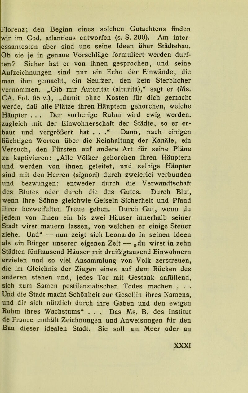 Florenz; den Beginn eines solchen Gutachtens finden wir im Cod. atlanticus entworfen (s. S. 200). Am inter- essantesten aber sind uns seine Ideen iiber Stadtebau. Ob sie je in genaue Vorschlage formuliert werden durf- ten? Sicher hat er von ihnen gesprochen, und seine Aufzeichnungen sind nur ein Echo der Einwande, die man ihm gemacht, ein Seufzer, den kein Sterblicher vernommen. „Gib mir Autoritat (alturita), sagt er (Ms. CA. Fol. 65 V.), „damit ohne Kosten fiir dich gemacht werde, daO alle Platze ihren Hauptern gehorchen, welche Haupter . . . Der vorherige Ruhm wird ewig werden. zugleich mit der Einwohnerschaft der Stadte, so er er- baut und vergrofiert hat . . .“ Dann, nach einigen fiuchtigen Worten iiber die Reinhaltung der Kanale, ein Versuch, den Fiirsten auf andere Art fiir seine Plane zu kaptivieren: „Alle Volker gehorchen ihren Hauptern und werden von ihnen geleitet, und selbige Haupter sind mit den Herren (signori) durch zweierlei verbunden und bezwungen: entweder durch die Verwandtschaft I des Blutes oder durch die des Gutes. Durch Blut, iwenn ihre Sohne gleichwie Geiseln Sicherheit und Pfand lihrer bezweifelten Treue geben. Durch Gut, wenn du jedem von ihnen ein bis zwei Hauser innerhalb seiner iStadt wirst mauern lassen, von welchen er einige Steuer ziehe. Und“ —nun zeigt sich Leonardo in seinen Ideen als ein Burger unserer eigenen Zeit — „du wirst in zehn Stadten fiinftausend Hauser mit dreifSigtausend Einwohnern erzielen und so viel Ansammiung von Volk zerstreuen, die im Gleichnis der Ziegen eines auf dem Riicken des anderen stehen und, jedes Tor mit Gestank anfullend, sich zum Samen pestilenzialischen Todes machen . . . Und die Stadt macht Schonheit zur Gesellin ihres Namens, und dir sich niitzlich durch ihre Gaben und den ewigen Ruhm ihres Wachstums . . . Das Ms. B. des Institut de France enthalt Zeichnungen und Anweisungen fiir den Bau dieser idealen Stadt. Sie soil am Meer oder an