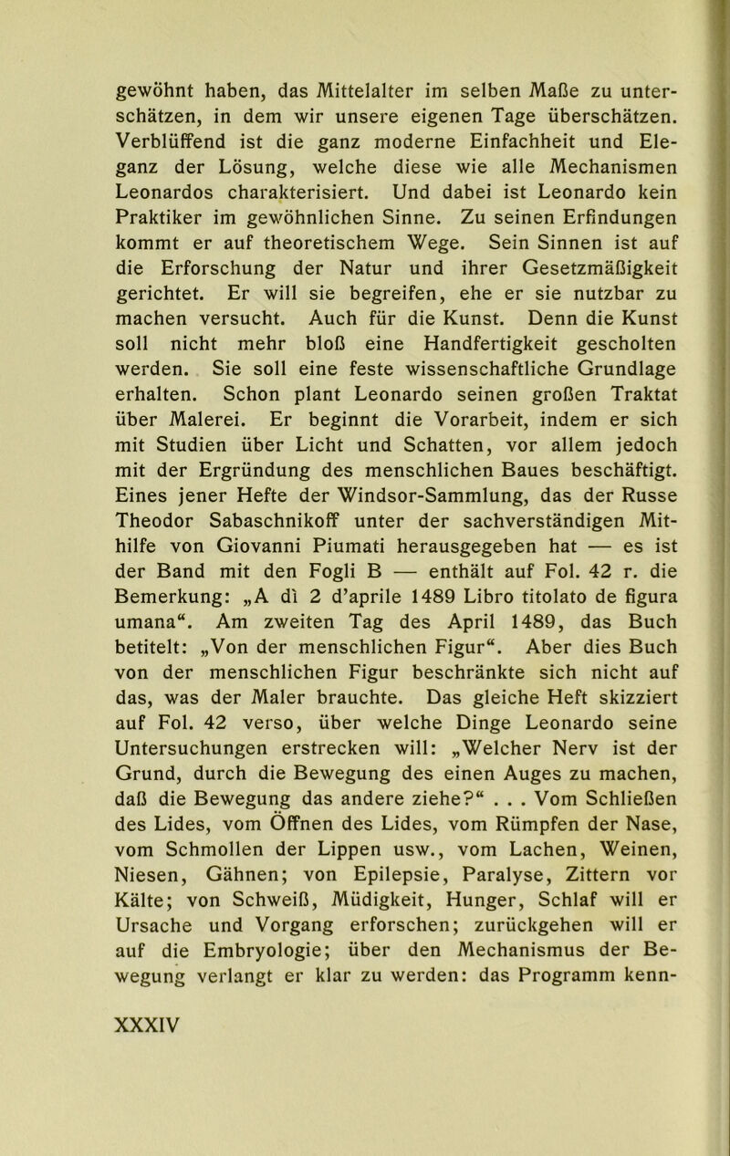 gewohnt haben, das Mittelalter im selben MaBe zu unter- schatzen, in dem wir unsere eigenen Tage uberschatzen. Verbliiffend ist die ganz moderne Einfachheit und Ele- ganz der Losung, welche diese wie alle Mechanismen Leonardos charakterisiert. Und dabei ist Leonardo kein Praktiker im gewohnlichen Sinne. Zu seinen Erfindungen kommt er auf theoretischem Wege. Sein Sinnen ist auf die Erforschung der Natur und ihrer Gesetzmafiigkeit gerichtet. Er will sie begreifen, ehe er sie nutzbar zu machen versucht. Auch fiir die Kunst. Denn die Kunst soil nicht mehr bloQ eine Handfertigkeit gescholten werden. Sie soil eine feste wissenschaftliche Grundlage erhalten. Schon plant Leonardo seinen groBen Traktat iiber Malerei. Er beginnt die Vorarbeit, indem er sich mit Studien iiber Licht und Schatten, vor allem jedoch mit der Ergrundung des menschlichen Baues beschaftigt. Eines jener Hefte der Windsor-Sammlung, das der Russe Theodor Sabaschnikoff unter der sachverstandigen Mit- hilfe von Giovanni Piumati herausgegeben hat — es ist der Band mit den Fogli B — enthalt auf Fol. 42 r. die Bemerkung: „A di 2 d’aprile 1489 Libro titolato de figura umana“. Am zweiten Tag des April 1489, das Buch betitelt: „Von der menschlichen Figur. Aber dies Buch von der menschlichen Figur beschrankte sich nicht auf das, was der Maler brauchte. Das gleiche Heft skizziert auf Fol. 42 verso, iiber welche Dinge Leonardo seine Untersuchungen erstrecken will: „Welcher Nerv ist der Grund, durch die Bewegung des einen Auges zu machen, daB die Bewegung das andere ziehe? . . . Vom SchlieBen des Lides, vom Offnen des Lides, vom Riimpfen der Nase, vom Schmollen der Lippen usw., vom Lachen, Weinen, Niesen, Gahnen; von Epilepsie, Paralyse, Zittern vor Kalte; von SchweiB, Miidigkeit, Hunger, Schlaf will er Ursache und Vorgang erforschen; zuriickgehen will er auf die Embryologie; uber den Mechanismus der Be- wegung verlangt er klar zu werden: das Programm kenn-