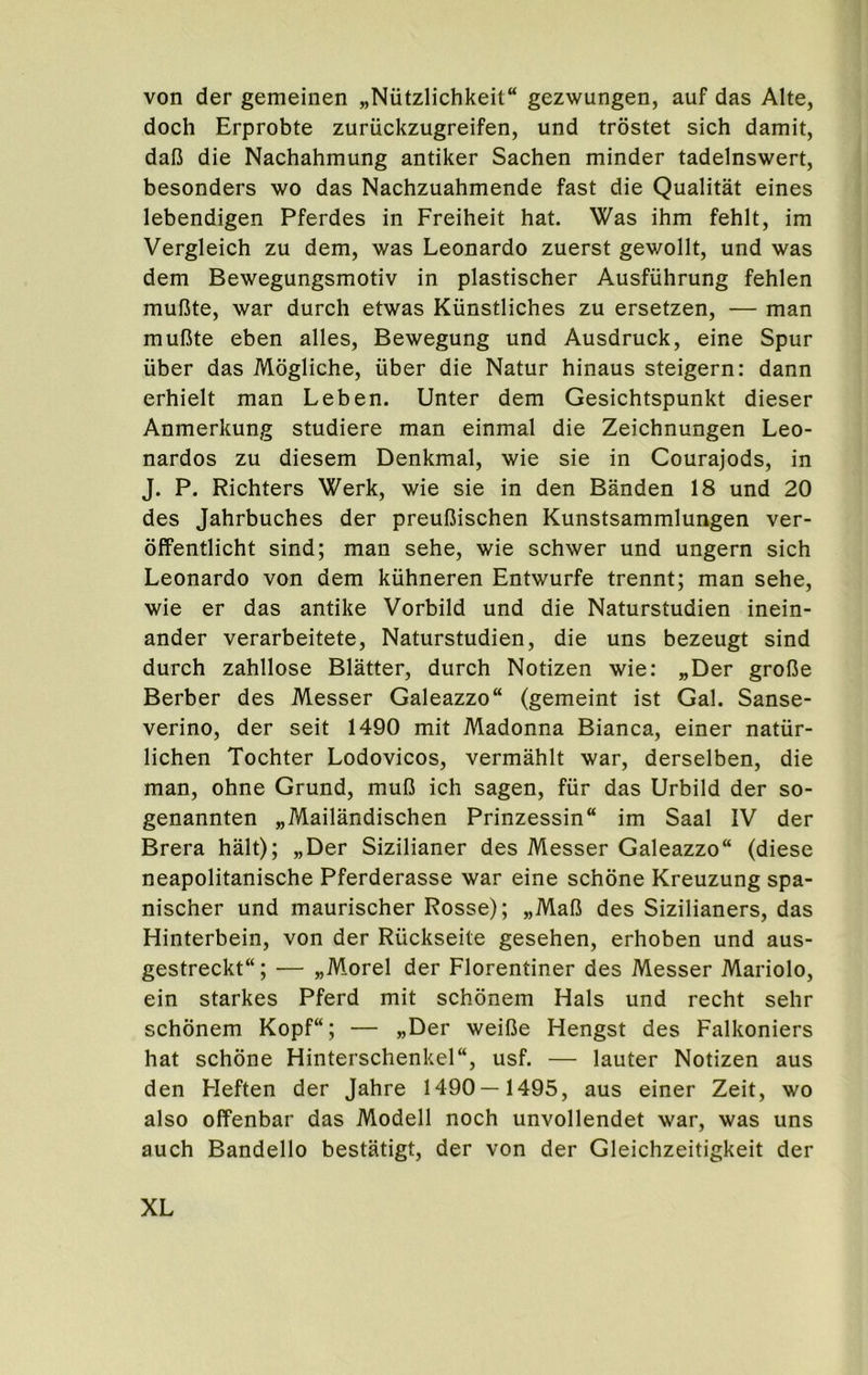 von der gemeinen „Nutzlichkeit“ gezwungen, auf das Alte, doch Erprobte zuriickzugreifen, und trostet sich damit, dafJ die Nachahmung antiker Sachen minder tadelnswert, besonders wo das Nachzuahmende fast die Qualitat eines lebendigen Pferdes in Freiheit hat. Was ihm fehlt, im Vergleich zu dem, was Leonardo zuerst gewollt, und was dem Bewegungsmotiv in plastischer Ausfiihrung fehlen muOte, war durch etwas Kiinstliches zu ersetzen, — man mufite eben alles, Bewegung und Ausdruck, eine Spur iiber das Mogliche, uber die Natur hinaus steigern: dann erhielt man Leben. Unter dem Gesichtspunkt dieser Anmerkung studiere man einmal die Zeichnungen Leo- nardos zu diesem Denkmal, wie sie in Courajods, in J. P. Richters Werk, wie sie in den Banden 18 und 20 des Jahrbuches der preuDischen Kunstsammlungen ver- offentlicht sind; man sehe, wie schwer und ungern sich Leonardo von dem kiihneren Entwurfe trennt; man sehe, wie er das antike Vorbild und die Naturstudien inein- ander verarbeitete, Naturstudien, die uns bezeugt sind durch zahllose Blatter, durch Notizen wie: „Der grofie Berber des Messer Galeazzo (gemeint ist Gal. Sanse- verino, der seit 1490 mit Madonna Bianca, einer natur- lichen Tochter Lodovicos, vermahlt war, derselben, die man, ohne Grund, muD ich sagen, fur das Urbild der so- genannten „Mailandischen Prinzessin im Saal IV der Brera halt); „Der Sizilianer des Messer Galeazzo (diese neapolitanische Pferderasse war eine schone Kreuzung spa- nischer und maurischer Rosse); „MaB des Sizilianers, das Hinterbein, von der Riickseite gesehen, erhoben und aus- gestreckt; — „Morel der Florentiner des Messer Mariolo, ein starkes Pferd mit schonem Hals und recht sehr schonem Kopf“; — »Der weifie Hengst des Falkoniers hat schone Hinterschenkel, usf. — lauter Notizen aus den Heften der Jahre 1490 — 1495, aus einer Zeit, wo also offenbar das Modell noch unvollendet war, was uns auch Bandello bestatigt, der von der Gleichzeitigkeit der