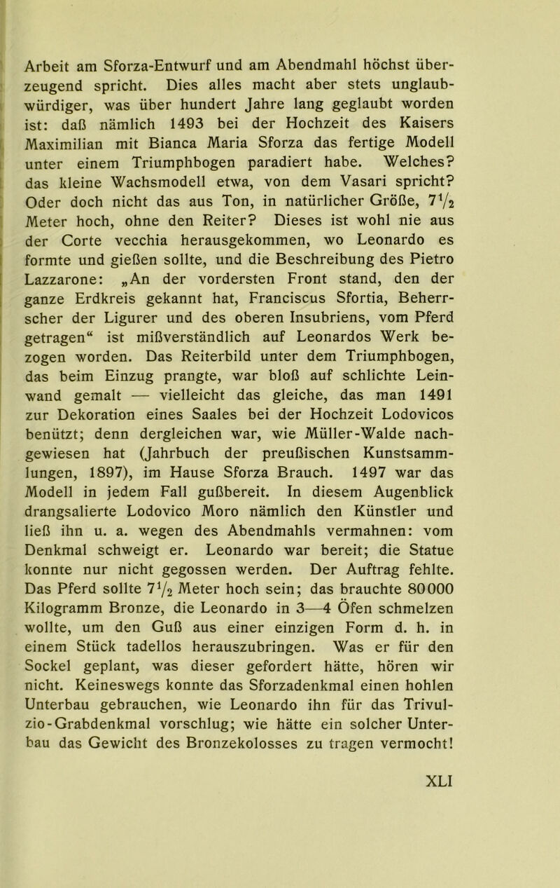 Arbeit am Sforza-Entwurf und am Abendmahl hochst iiber- zeugend spricht. Dies alles macht aber stets unglaub- ' wiirdiger, was uber hundert Jahre lang geglaubt worden ist: dafJ namlich 1493 bei der Hochzeit des Kaisers f Maximilian mit Bianca Maria Sforza das fertige Modell unter einem Triumphbogen paradiert babe. Welches? : das kleine Wachsmodell etwa, von dem Vasari spricht? Oder doch nicht das aus Ton, in natiirlicher Grdl3e, TVs Meter hoch, ohne den Reiter? Dieses ist wohl nie aus der Corte vecchia herausgekommen, wo Leonardo es I formte und giefien sollte, und die Beschreibung des Pietro [ Lazzarone: „An der vordersten Front stand, den der I ganze Erdkreis gekannt hat, Franciscus Sfortia, Beherr- scher der Ligurer und des oberen Insubriens, vom Pferd getragen ist miGverstandlich auf Leonardos Werk be- zogen worden. Das Reiterbild unter dem Triumphbogen, das beim Einzug prangte, war blofi auf schlichte Lein- wand gemalt — vielleicht das gleiche, das man 1491 zur Dekoration eines Saales bei der Hochzeit Lodovicos beniitzt; denn dergleichen war, wie Muller-Walde nach- gewiesen hat (Jahrbuch der preufiischen Kunstsamm- lungen, 1897), im Hause Sforza Brauch. 1497 war das Modell in jedem Fall guBbereit. In diesem Augenblick drangsalierte Lodovico Moro namlich den Kunstler und lieB ihn u. a. wegen des Abendmahls vermahnen: vom Denkmal schweigt er. Leonardo war bereit; die Statue konnte nur nicht gegossen werden. Der Auftrag fehlte. Das Pferd sollte 7Y2 Meter hoch sein; das brauchte 80000 Kilogramm Bronze, die Leonardo in 3—4 Ofen schmelzen wollte, um den GuB aus einer einzigen Form d. h. in einem Stiick tadellos herauszubringen. Was er fur den Sockel geplant, was dieser gefordert hatte, horen wir nicht. Keineswegs konnte das Sforzadenkmal einen hohlen Unterbau gebrauchen, wie Leonardo ihn fiir das Trivul- zio-Grabdenkmal vorschlug; wie hatte ein solcher Unter- bau das Gewicht des Bronzekolosses zu tragen vermocht!