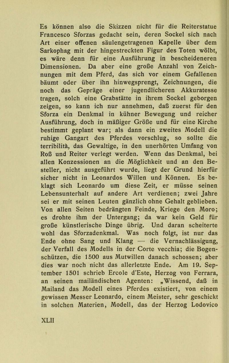 Es konnen also die Skizzen nicht fiir die Reiterstatue Francesco Sforzas gedacht sein, deren Sockel sich nach Art einer offenen saulengetragenen Kapelle iiber dem Sarkophag mit der hingestreckten Figur des Toten wolbt, es ware denn fiir eine Ausfiihrung in bescheideneren Dimensionen. Da aber eine grofie Anzahl von Zeich- nungen mit dem Pferd, das sich vor einem Gefallenen baumt Oder uber ihn hinwegsprengt, Zeichnungen, die noch das Geprage einer jugendlicheren Akkuratesse tragen, solch eine Grabstatte in ihrem Sockel geborgen zeigen, so kann ich nur annehmen, dalJ zuerst fiir den Sforza ein Denkmal in kiihner Bewegung und reicher Ausfiihrung, doch in malSiger Grofie und fiir eine Kirche bestimmt geplant war; als dann ein zweites Modell die ruhige Gangart des Pferdes vorschlug, so sollte die terribilith, das Gewaltige, in den unerhdrten Umfang von Rol3 und Reiter verlegt werden. Wenn das Denkmal, bei alien Konzessionen an die Moglichkeit und an den Be- steller, nicht ausgefiihrt wurde, liegt der Grund hierfiir sicher nicht in Leonardos Willen und Konnen. Es be- klagt sich Leonardo um diese Zeit, er miisse seinen Lebensunterhalt auf andere Art verdienen; zwei Jahre sei er mit seinen Leuten ganzlich ohne Gehalt geblieben. Von alien Seiten bedrangten Feinde, Kriege den Moro; es drohte ihm der Untergang; da war kein Geld fiir grolJe kiinstlerische Dinge iibrig. Und daran scheiterte wohl das Sforzadenkmal. Was noch folgt, ist nur das Ende ohne Sang und Klang — die Vernachlassigung, der Verfall des Modells in der Corte vecchia; die Bogen- schutzen, die 1500 aus Mutwillen danach schossen; aber dies war noch nicht das allerletzte Ende. Am 19. Sep- tember 1501 schrieb Ercole d’Este, Herzog von Ferrara, an seinen mailandischen Agenten: „Wissend, dal3 in Mailand das Modell eines Pferdes existiert, von einem gewissen Messer Leonardo, einem Meister, sehr geschickt in solchen Materien, Modell, das der Herzog Lodovico