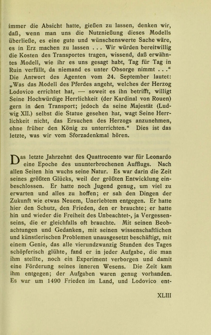 immer die Absicht hatte, gieOen zu lassen, denken wir, daiJ, wenn man uns die NutznieCung dieses Modells iiberlieiJe, es eine gute und wunschenswerte Sache ware, es in Erz machen zu lassen . . . Wir wiirden bereitwillig die Kosten des Transportes tragen, wissend, dafJ erwahn- tes Modell, wie ihr es uns gesagt habt, Tag fiir Tag in Ruin verfallt, da niemand es unter Obsorge nimmt . . Die Antwort des Agenten vom 24. September lautet: „Was das Modell des Pferdes angeht, welches der Herzog Lodovico errichtet hat, — soweit es ihn betrifft, willigt Seine Hochwiirdige Herrlichkeit (der Kardinal von Rouen) gern in den Transport; jedoch da seine Majestat (Lud- wig XII.) selbst die Statue gesehen hat, wagt Seine Herr- lichkeit nicht, das Ersuchen des Herzogs anzunehmen, ohne friiher den Konig zu unterrichten. Dies ist das letzte, was wir vom Sforzadenkmal horen. TXas letzte Jahrzehnt des Quattrocento war fiir Leonardo eine Epoche des ununterbrochenen Aufflugs. Nach alien Seiten hin wuchs seine Natur. Es war darin die Zeit seines groDten Glucks, well der groIJten Entwicklung ein- beschlossen. Er hatte noch Jugend genug, um viel zu erwarten und alles zu hoffen; er sah den Dingen der Zukunft wie etwas Neuem, Unerlebtem entgegen. Er hatte hier den Schutz, den Frieden, den er brauchte; er hatte hin und wieder die Freiheit des Unbeachtet-, ja Vergessen- seins, die er gleichfalls oft brauchte. Mit seinen Beob- achtungen und Gedanken, mit seinen wissenschaftlichen und kunstlerischen Problemen unausgesetzt beschaftigt, mit einem Genie, das alle vierundzwanzig Stunden des Tages schopferisch gliihte, fand er in jeder Aufgabe, die man ihm stellte, noch ein Experiment verborgen und damit eine Forderung seines inneren Wesens. Die Zeit kam ihm entgegen; der Aufgaben waren genug vorhanden. Es war um 1490 Frieden im Land, und Lodovico ent-