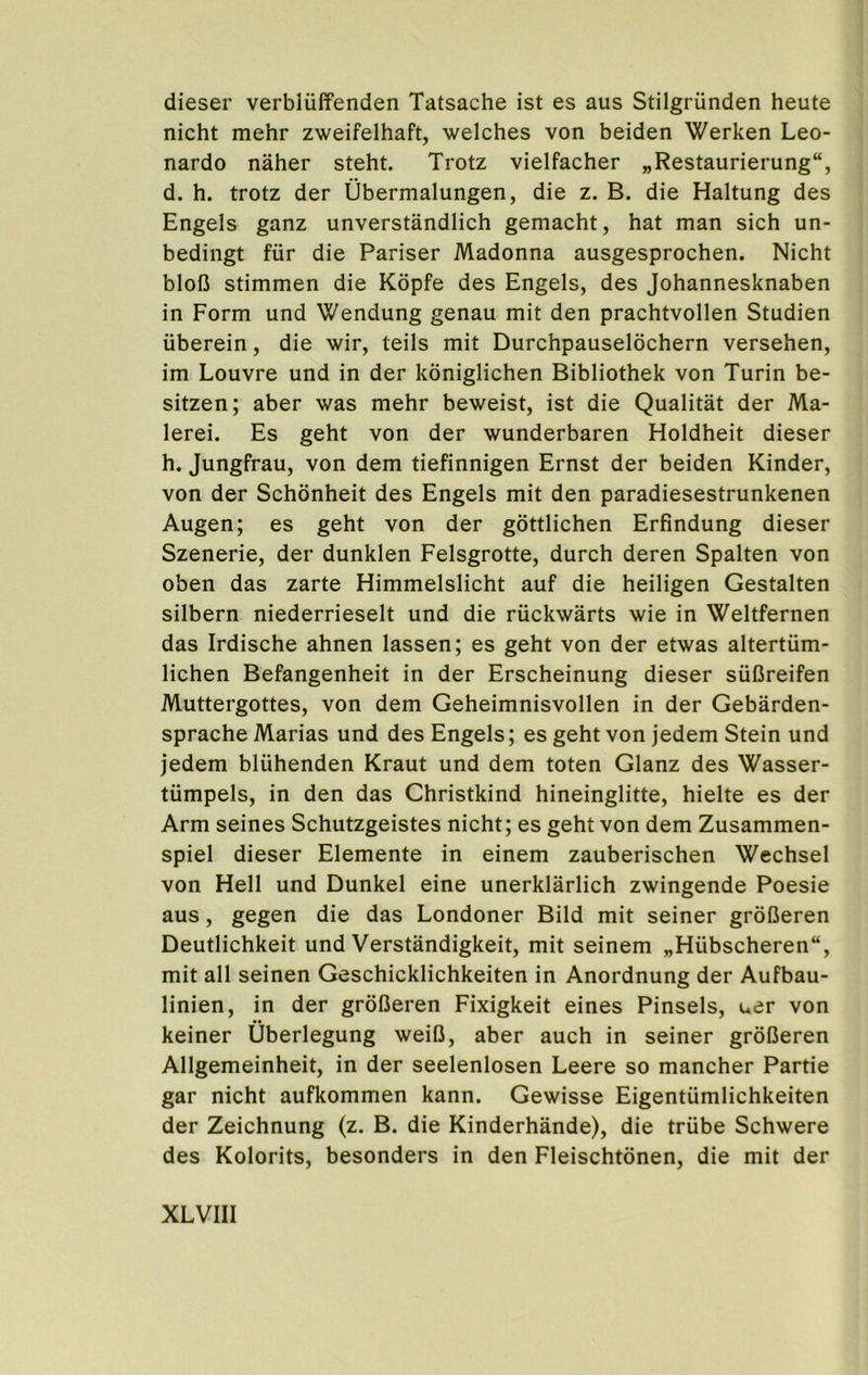 dieser verbliiffenden Tatsache ist es aus Stilgriinden heute nicht mehr zweifelhaft, welches von beiden Werken Leo- nardo naher steht. Trotz vielfacher „Restaurierung“, d. h. trotz der Ubermalungen, die z. B. die Haltung des Engels ganz unverstandlich gemacht, hat man sich un- bedingt fur die Pariser Madonna ausgesprochen. Nicht blofi stimmen die Kdpfe des Engels, des Johannesknaben in Form und Wendung genau mit den prachtvollen Studien uberein, die wir, teils mit Durchpauselochern versehen, im Louvre und in der koniglichen Bibliothek von Turin be- sitzen; aber was mehr beweist, ist die Qualitat der Ma- lerei. Es geht von der wunderbaren Holdheit dieser h. Jungfrau, von dem tiefinnigen Ernst der beiden Kinder, von der Schonheit des Engels mit den paradiesestrunkenen Augen; es geht von der gottlichen Erfindung dieser Szenerie, der dunklen Felsgrotte, durch deren Spalten von oben das zarte Himmelslicht auf die heiligen Gestalten silbern niederrieselt und die riickwarts wie in Weltfernen das Irdische ahnen lassen; es geht von der etwas altertiim- lichen Befangenheit in der Erscheinung dieser siiDreifen Muttergottes, von dem Geheimnisvollen in der Gebarden- sprache Marias und des Engels; es geht von jedem Stein und jedem bliihenden Kraut und dem toten Glanz des Wasser- tiimpels, in den das Christkind hineinglitte, hielte es der Arm seines Schutzgeistes nicht; es geht von dem Zusammen- spiel dieser Elemente in einem zauberischen Wechsel von Hell und Dunkel eine unerklarlich zwingende Poesie aus, gegen die das Londoner Bild mit seiner groIJeren Deutlichkeit und Verstandigkeit, mit seinem „Hiibscheren“, mit all seinen Geschicklichkeiten in Anordnung der Aufbau- linien, in der grofieren Fixigkeit eines Pinsels, uer von keiner Uberlegung weiD, aber auch in seiner grdUeren Allgemeinheit, in der seelenlosen Leere so mancher Partie gar nicht aufkommen kann. Gewisse Eigentiimlichkeiten der Zeichnung (z. B. die Kinderhande), die triibe Schwere des Kolorits, besonders in den Fleischtdnen, die mit der