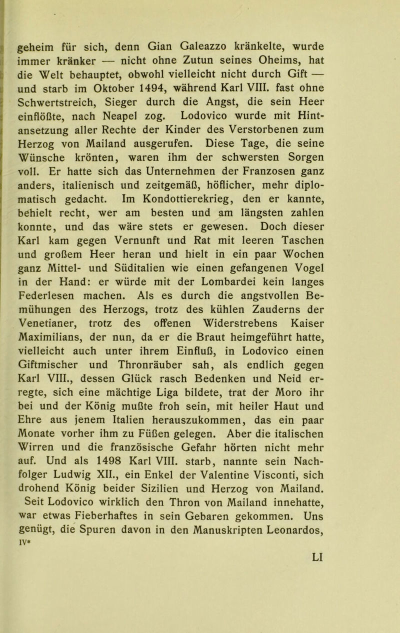 j geheim fur sich, denn Gian Galeazzo krankelte, wurde immer kranker — nicht ohne Zutun seines Oheims, hat i: die Welt behauptet, obwohl vielleicht nicht durch Gift — L und starb im Oktober 1494, wahrend Karl VIII. fast ohne : Schwertstreich, Sieger durch die Angst, die sein Heer i einfldlSte, nach Neapel zog. Lodovico wurde mit Hint- I ansetzung aller Rechte der Kinder des Verstorbenen zum ■ Herzog von Mailand ausgerufen. Diese Tage, die seine f Wiinsche kronten, waren ihm der schwersten Sorgen I voll. Er hatte sich das Unternehmen der Franzosen ganz I anders, italienisch und zeitgemaC, hoflicher, mehr diplo- I matisch gedacht. Im Kondottierekrieg, den er kannte, ! behielt recht, wer am besten und am langsten zahlen ! konnte, und das ware stets er gewesen. Doch dieser Karl kam gegen Vernunft und Rat mit leeren Taschen ! und grolJem Heer heran und hielt in ein paar Wochen 1 ganz Mittel- und Suditalien wie einen gefangenen Vogel in der Hand: er wiirde mit der Lombardei kein langes Federlesen machen. Als es durch die angstvollen Be- miihungen des Herzogs, trotz des kiihlen Zauderns der Venetianer, trotz des offenen Widerstrebens Kaiser Maximilians, der nun, da er die Braut heimgefiihrt hatte, vielleicht auch unter ihrem Einflufi, in Lodovico einen Giftmischer und Thronrauber sah, als endlich gegen Karl VIII., dessen Gliick rasch Bedenken und Neid er- regte, sich eine machtige Liga bildete, trat der Moro ihr bei und der Konig mulSte froh sein, mit heiler Haut und Ehre aus jenem Italien herauszukommen, das ein paar Monate vorher ihm zu Fufien gelegen. Aber die italischen Wirren und die franzosische Gefahr horten nicht mehr auf. Und als 1498 Karl VIII. starb, nannte sein Nach- folger Ludwig XII., ein Enkel der Valentine Visconti, sich drohend Konig beider Sizilien und Herzog von Mailand. Seit Lodovico wirklich den Thron von Mailand innehatte, war etwas Fieberhaftes in sein Gebaren gekommen. Uns geniigt, die Spuren davon in den Manuskripten Leonardos, IV*