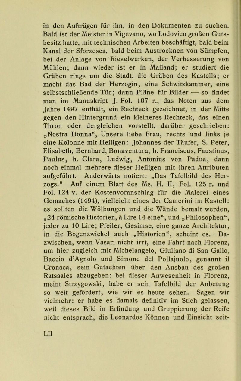 in den Auftragen fur ihn, in den Dokumenten zu suchen. Bald ist der Meister in Vigevano, wo Lodovico grofien Guts- besitz hatte, mit technischen Arbeiten beschaftigt, bald beim Kanal der Sforzesca, bald beim Austrocknen von Siimpfen, bei der Anlage von Rieselwerken, der Verbesserung von Miihlen; dann wieder ist er in Mailand; er studiert die Graben rings um die Stadt, die Graben des Kastells; er macht das Bad der Herzogin, eine Schwitzkammer, eine selbstschliefiende Tur; dann Plane fiir Bilder — so findet man im Manuskript J. Fol. 107 r., das Noten aus dem Jahre 1497 enthalt, ein Rechteck gezeichnet, in der Mitte gegen den Hintergrund ein kleineres Rechteck, das einen Thron oder dergleichen vorstellt, dariiber geschrieben: „Nostra Donna, Unsere liebe Frau, rechts und links je eine Kolonne mit Heiligen: Johannes der Taufer, S. Peter, Elisabeth, Bernhard, Bonaventura, h. Franciscus, Faustinas, Paulus, h. Clara, Ludwig, Antonius von Padua, dann noch einmal mehrere dieser Heiligen mit ihren Attributen aufgefuhrt. Anderwarts notiert: „Das Tafelbild des Her- zogs. Auf einem Blatt des Ms. H. II, Fol. 125 r. und Fol. 124 V. der Kostenvoranschlag fiir die Malerei eines Gemaches (1494), vielleicht eines der Camerini im Kastell: es sollten die Wblbungen und die Wande bemalt werden, „24 romische Historien, h Lire 14 eine, und „Philosophen, jeder zu 10 Lire; Pfeiler, Gesimse, eine ganze Architektur, in die Bogenzwickel auch „Historien, scheint es. Da- zwischen, wenn Vasari nicht irrt, eine Fahrt nach Florenz, um hier zugleich mit Michelangelo, Giuliano di San Gallo, Baccio d’Agnolo und Simone del Pollajuolo, genannt il Cronaca, sein Gutachten xiber den Ausbau des groDen Ratsaales abzugeben: bei dieser Anwesenheit in Florenz, meint Strzygowski, habe er sein Tafelbild der Anbetung so weit gefbrdert, wie wir es heute sehen. Sagen wir vielmehr: er habe es damals definitiv im Stich gelassen, weil dieses Bild in Erfindung und Gruppierung der Reife nicht entsprach, die Leonardos Konnen und Einsicht seit- Lll