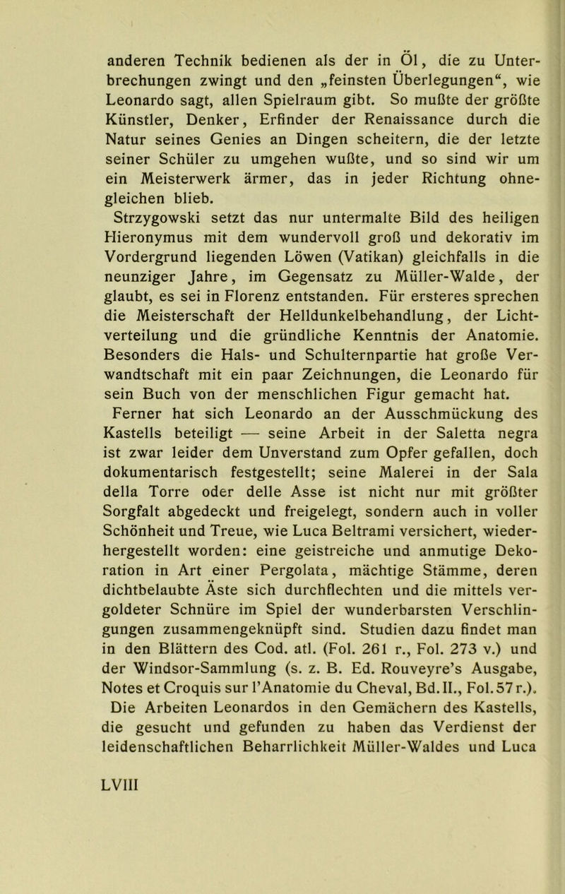 anderen Technik bedienen als der in 01, die zu Unter- brechungen zwingt und den „feinsten i)berlegungen“, wie Leonardo sagt, alien Spielraum gibt. So mufite der grofJte Kiinstler, Denker, Erfinder der Renaissance durch die Natur seines Genies an Dingen scheitern, die der letzte seiner Schuler zu umgehen wufite, und so sind wir urn ein Meisterwerk armer, das in jeder Richtung ohne- gleichen blieb. Strzygowski setzt das nur untermalte Bild des heiligen Hieronymus mit dem wundervoll grol3 und dekorativ im Vordergrund liegenden Lowen (Vatikan) gleichfalls in die neunziger Jahre, im Gegensatz zu Miiller-Walde, der glaubt, es sei in Florenz entstanden. Fiir ersteres sprechen die Meisterschaft der Helldunkelbehandlung, der Licht- verteilung und die griindliche Kenntnis der Anatomie. Besonders die Hals- und Schulternpartie hat grofie Ver- wandtschaft mit ein paar Zeichnungen, die Leonardo fur sein Buch von der menschlichen Figur gemacht hat. Ferner hat sich Leonardo an der Ausschmiickung des Kastells beteiligt — seine Arbeit in der Saletta negra ist zwar leider dem Unverstand zum Opfer gefallen, doch dokumentarisch festgestellt; seine Malerei in der Sala della Torre oder delle Asse ist nicht nur mit groBter Sorgfalt abgedeckt und freigelegt, sondern auch in voller Schonheit und Treue, wie Luca Beltrami versichert, wieder- hergestellt worden: eine geistreiche und anmutige Deko- ration in Art einer Pergolata, machtige Stamme, deren dichtbelaubte Aste sich durchflechten und die mittels ver- goldeter Schnure im Spiel der wunderbarsten Verschlin- gungen zusammengekniipft sind. Studien dazu findet man in den Blattern des Cod. atl. (Fol. 261 r., Fol. 273 v.) und der Windsor-Sammlung (s. z. B. Ed. Rouveyre’s Ausgabe, Notes et Croquis sur I’Anatomie du Cheval, Bd. II., Fol. 57 r.). Die Arbeiten Leonardos in den Gemachern des Kastells, die gesucht und gefunden zu haben das Verdienst der leidenschaftlichen Beharrlichkeit Miiller-Waldes und Luca