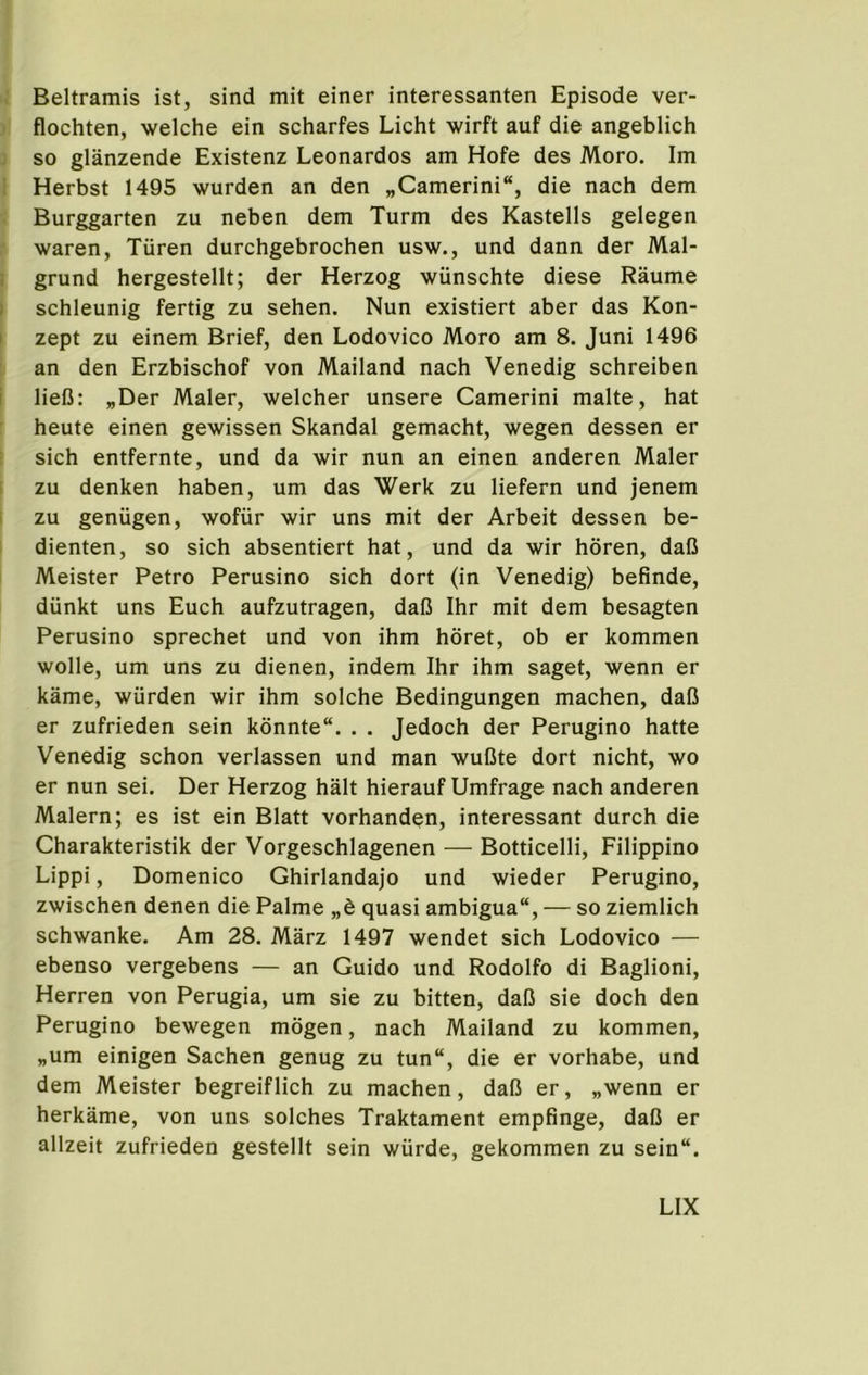 Beltramis ist, sind mit einer interessanten Episode ver- flochten, welche ein scharfes Licht wirft auf die angeblich so glanzende Existenz Leonardos am Hofe des Moro. Im Herbst 1495 wurden an den „Camerini“, die nach dem Burggarten zu neben dem Turm des Kastells gelegen waren, Tiiren durchgebrochen usw., und dann der Mal- grund hergestellt; der Herzog wiinschte diese Raume schleunig fertig zu sehen. Nun existiert aber das Kon- zept zu einem Brief, den Lodovico Moro am 8. Juni 1496 an den Erzbischof von Mailand nach Venedig schreiben liefi: „Der Maler, welcher unsere Camerini make, hat heute einen gewissen Skandal gemacht, wegen dessen er sich entfernte, und da wir nun an einen anderen Maler zu denken haben, um das Werk zu liefern und jenem zu geniigen, wofiir wir uns mit der Arbeit dessen be- dienten, so sich absentiert hat, und da wir horen, daC Meister Petro Perusino sich dort (in Venedig) befinde, diinkt uns Euch aufzutragen, dafi Ihr mit dem besagten Perusino sprechet und von ihm horet, ob er kommen wolle, um uns zu dienen, indem Ihr ihm saget, wenn er kame, wurden wir ihm solche Bedingungen machen, dafi er zufrieden sein kdnnte“. . . Jedoch der Perugino hatte Venedig schon verlassen und man wuCte dort nicht, wo er nun sei. Der Herzog halt hierauf Umfrage nach anderen Malern; es ist ein Blatt vorhanden, interessant durch die Charakteristik der Vorgeschlagenen — Botticelli, Filippino Lippi, Domenico Ghirlandajo und wieder Perugino, zwischen denen die Palme „h quasi ambigua“, — so ziemlich schwanke. Am 28. Marz 1497 wendet sich Lodovico — ebenso vergebens — an Guido und Rodolfo di Baglioni, Herren von Perugia, um sie zu bitten, dafi sie doch den Perugino bewegen mogen, nach Mailand zu kommen, „um einigen Sachen genug zu tun“, die er vorhabe, und dem Meister begreiflich zu machen, dafi er, „wenn er herkame, von uns solches Traktament empfinge, dafi er allzeit zufrieden gestellt sein wiirde, gekommen zu sein“.