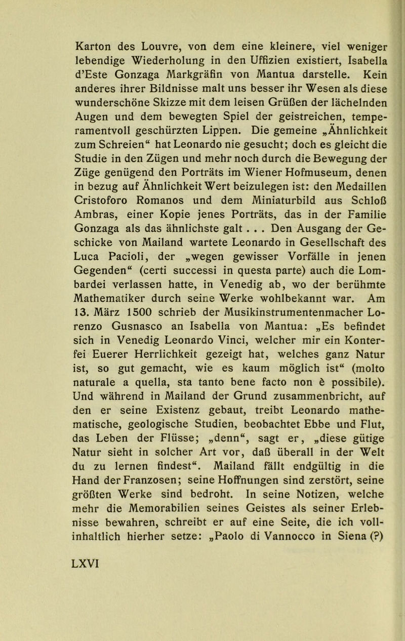 Karton des Louvre, von dem eine kleinere, viel weniger lebendige Wiederholung in den Uffizien existiert, Isabella d’Este Gonzaga Markgrafin von Mantua darstelle. Kein anderes ihrer Bildnisse malt uns besser ihr Wesen als diese wunderschone Skizze mit dem leisen GriiCen der lachelnden Augen und dem bewegten Spiel der geistreichen, tempe- ramentvoll geschiirzten Lippen. Die gemeine „Ahnlichkeit zum Schreien hat Leonardo nie gesucht; doch es gleicht die Studie in den Ziigen und mehr noch durch die Bewegung der Ziige genugend den Portrats im Wiener Hofmuseum, denen in bezug auf Ahnlichkeit Wert beizulegen ist: den Medaillen Cristoforo Romanos und dem Miniaturbild aus Schlofi Ambras, einer Kopie jenes Portrats, das in der Familie Gonzaga als das ahnlichste gait. . . Den Ausgang der Ge- schicke von Mailand wartete Leonardo in Gesellschaft des Luca Pacioli, der „wegen gewisser Vorfalle in jenen Gegenden“ (certi successi in questa parte) auch die Lom- bardei verlassen hatte, in Venedig ab, wo der beruhmte Mathematiker durch seine Werke wohlbekannt war. Am 13. Marz 1500 schrieb der Musikinstrumentenmacher Lo- renzo Gusnasco an Isabella von Mantua: „Es befindet sich in Venedig Leonardo Vinci, welcher mir ein Konter- fei Euerer Herrlichkeit gezeigt hat, welches ganz Natur ist, so gut gemacht, wie es kaum moglich ist“ (molto naturale a quella, sta tanto bene facto non b possibile). Und wahrend in Mailand der Grund zusammenbricht, auf den er seine Existenz gebaut, treibt Leonardo mathe- matische, geologische Studien, beobachtet Ebbe und Flut, das Leben der Fliisse; „denn“, sagt er, „diese gutige Natur sieht in solcher Art vor, dafi iiberall in der Welt du zu lernen findest. Mailand Tallt endgiiltig in die Hand der Franzosen; seine Hoffnungen sind zerstort, seine grdfiten Werke sind bedroht. In seine Notizen, welche mehr die Memorabilien seines Geistes als seiner Erleb- nisse bewahren, schreibt er auf eine Seite, die ich voll- inhaltlich hierher setze: „Paolo di Vannocco in Siena (?)