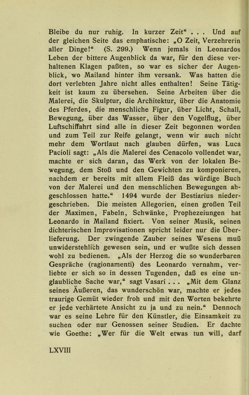 Bleibe du nur ruhig. In kurzer Zeit“ . . . Und auf der gleichen Seite das emphatische: „0 Zeit, Verzehrerin aller Dinge!“ (S. 299.) Wenn jemals in Leonardos Leben der bittere Augenblick da war, fiir den diese ver- haltenen Klagen pafiten, so war es sicher der Augen- blick, wo Mailand hinter ihm versank. Was batten die dort verlebten Jahre nicht alles enthalten! Seine Tatig- keit ist kaum zu iibersehen. Seine Arbeiten iiber die Malerei, die Skulptur, die Architektur, iiber die Anatomie des Pferdes, die menschliche Figur, iiber Licht, Schall, Bewegung, iiber das Wasser, iiber den Vogelflug, uber Luftschiffahrt sind alle in dieser Zeit begonnen worden und zum Teil zur Reife gelangt, wenn wir auch nicht mehr dem Wortlaut nach glauben diirfen, was Luca Pacioli sagt: „Als die Malerei des Cenacolo vollendet war, machte er sich daran, das Werk von der lokalen Be- wegung, dem StoC und den Gewichten zu komponieren, nachdem er bereits mit allem Fleifi das wiirdige Buch von der Malerei und den menschlichen Bewegungen ab- geschlossen hatte.“ 1494 wurde der Bestiarius nieder- geschrieben. Die meisten Allegorien, einen grofien Teil der Maximen, Fabeln, Schwanke, Prophezeiungen hat Leonardo in Mailand fixiert. Von seiner Musik, seinen dichterischen Improvisationen spricht leider nur die Uber- lieferung. Der zwingende Zauber seines Wesens muC unwiderstehlich gewesen sein, und er wufite sich dessen wohl zu bedienen. „Als der Herzog die so wunderbaren Gesprache (ragionamenti) des Leonardo vernahm, ver- liebte er sich so in dessen Tugenden, daO es eine un- glaubliche Sache war,“ sagt Vasari . . . „Mit dem Glanz seines AuOeren, das wunderschon war, machte er jedes traurige Gemiit wieder froh und mit den Worten bekehrte er jede verhartete Ansicht zu ja und zu nein.“ Dennoch war es seine Lehre fiir den Kiinstler, die Einsamkeit zu suchen oder nur Genossen seiner Studien. Er dachte wie Goethe: „Wer fiir die Welt etwas tun will, darf