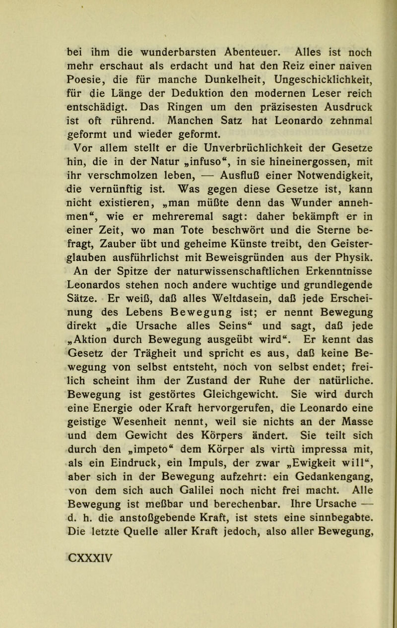 bei ihm die wunderbarsten Abenteuer. Alles ist noch mehr erschaut als erdacht und hat den Reiz einer naiven Poesie, die fiir manche Dunkelheit, Ungeschicklichkeit, fiir die Lange der Deduktion den modernen Leser reich entschadigt. Das Ringen um den prazisesten Ausdruck ist oft ruhrend. Manchen Satz hat Leonardo zehnmal geformt und wieder geformt. Vor allem stellt er die Unverbriichlichkeit der Gesetze hin, die in der Natur „infuso“, in sie hineinergossen, mit ihr verschmolzen leben, — AusfluC einer Notwendigkeit, die vernunftig ist. Was gegen diese Gesetze ist, kann nicht existieren, „man muCte denn das Wunder anneh- men“, wie er mehreremal sagt: daher bekampft er in einer Zeit, wo man Tote beschwort und die Sterne be- fragt, Zauber xibt und geheime Kiinste treibt, den Geister- glauben ausfuhrlichst mit Beweisgriinden aus der Physik. An der Spitze der naturwissenschaftlichen Erkenntnisse Leonardos stehen noch andere wuchtige und grundlegende Satze. Er weiO, daC alles Weltdasein, daC jede Erschei- nung des Lebens Bewegung ist; er nennt Bewegung direkt „die Ursache alles Seins“ und sagt, daC jede „Aktion durch Bewegung ausgeubt wird“. Er kennt das Gesetz der Tragheit und spricht es aus, daC keine Be- wegung von selbst entsteht, noch von selbst endet; frei- lich scheint ihm der Zustand der Ruhe der natiirliche. Bewegung ist gestdrtes Gleichgewicht. Sie wird durch eine Energie oder Kraft hervorgerufen, die Leonardo eine geistige Wesenheit nennt, weil sie nichts an der Masse und dem Gewicht des Korpers andert. Sie teilt sich durch den „impeto“ dem Korper als virtu impressa mit, als ein Eindruck, ein Impuls, der zwar „Ewigkeit will“, aber sich in der Bewegung aufzehrt: ein Gedankengang, von dem sich auch Galilei noch nicht frei macht. Alle Bewegung ist meObar und berechenbar. Ihre Ursache — d. h. die anstoDgebende Kraft, ist stets eine sinnbegabte. Die letzte Quelle aller Kraft jedoch, also aller Bewegung,