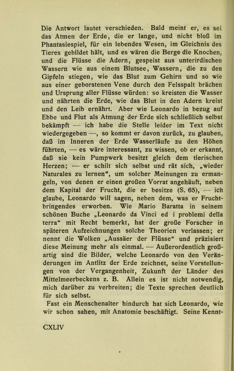 Die Antwort lautet verschieden. Bald meint er, es sei das Atmen der Erde, die er lange, und nicht bloC im Phantasiespiel, fiir ein lebendes Wesen, im Gleichnis des Tieres gebildet halt, und es waren die Berge die Knochen, und die Fliisse die Adern, gespeist aus unterirdischen Wassern wie aus einem Blutsee, Wassern, die zu den Gipfeln stiegen, wie das Blut zum Gehirn und so wie aus einer geborstenen Vene durch den Felsspalt brachen und Ursprung aller Fliisse wiirden: so kreisten die Wasser und nahrten die Erde, wie das Blut in den Adern kreist und den Leib ernahrt. Aber wie Leonardo in bezug auf Ebbe und Flut als Atmung der Erde sich schlieClich selbst bekampft — ich habe die Stelle leider im Text nicht wiedergegeben —, so kommt er davon zuriick, zu glauben, daO im Inneren der Erde Wasserlaufe zu den Hohen fiihrten, — es ware interessant, zu wissen, ob er erkannt, daC sie kein Pumpwerk besitzt gleich dem tierischen Herzen; — er schilt sich selbst und rat sich, „wieder Naturales zu lernen, um solcher Meinungen zu erman- geln, von denen er einen groDen Vorrat angehauft, neben dem Kapital der Frucht, die er besitze (S. 65), — ich glaube, Leonardo will sagen, neben dem, was er Frucht- bringendes erworben. Wie Mario Baratta in seinem schonen Buche „Leonardo da Vinci ed i problemi della terra mit Recht bemerkt, hat der groOe Forscher in spateren Aufzeichnungen solche Theorien verlassen; er nennt die Wolken „Aussaer der Fliisse und prazisiert diese Meinung mehr als einmal. — AuCerordentlich groD- artig sind die Bilder, welche Leonardo von den Veran- derungen im Antlitz der Erde zeichnet, seine Vorstellun- gen von der Vergangenheit, Zukunft der Lander des Mittelmeerbeckens z. B. Allein es ist nicht notwendig, mich dariiber zu verbreiten; die Texte sprechen deutlich fur sich selbst. Fast ein Menschenalter hindurch hat sich Leonardo, wie wir schon sahen, mit Anatomie beschaftigt. Seine Kennt-