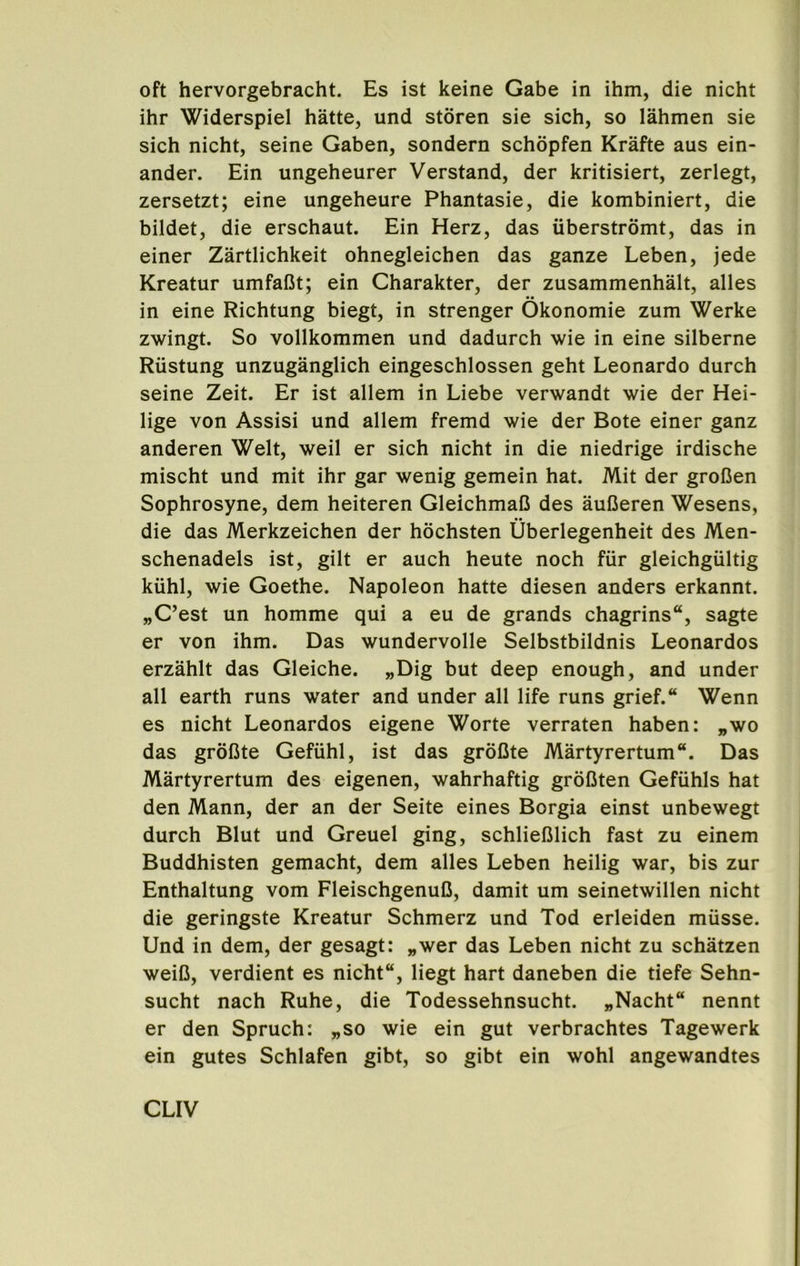 oft hervorgebracht. Es ist keine Gabe in ibm, die nicbt ibr Widerspiel batte, und storen sie sicb, so labmen sie sicb nicbt, seine Gaben, sondern scbopfen Krafte aus ein- ander. Ein ungebeurer Verstand, der kritisiert, zerlegt, zersetzt; eine ungebeure Pbantasie, die kombiniert, die bildet, die erscbaut. Ein Herz, das iiberstromt, das in einer Zartlicbkeit obnegleicben das ganze Leben, jede Kreatur umfafit; ein Cbarakter, der zusammenbalt, alles in eine Ricbtung biegt, in strenger Okonomie zum Werke zwingt. So vollkommen und dadurcb wie in eine silberne Riistung unzuganglicb eingescblossen gebt Leonardo durcb seine Zeit. Er ist allem in Liebe verwandt wie der Hei- lige von Assisi und allem fremd wie der Bote einer ganz anderen Welt, weil er sicb nicbt in die niedrige irdiscbe miscbt und mit ibr gar wenig gemein bat. Mit der groCen Sopbrosyne, dem beiteren GleicbmaB des auDeren Wesens, die das Merkzeicben der bocbsten Uberlegenbeit des Men- scbenadels ist, gilt er aucb beute nocb fiir gleicbgiiltig kubl, wie Goetbe. Napoleon batte diesen anders erkannt. „C’est un bomme qui a eu de grands chagrins, sagte er von ibm. Das wundervolle Selbstbildnis Leonardos erzablt das Gleicbe. „Dig but deep enough, and under all earth runs water and under all life runs grief. Wenn es nicbt Leonardos eigene Worte verraten haben: „wo das groCte Gefiihl, ist das groCte Martyrertum. Das Martyrertum des eigenen, wahrhaftig grofiten Gefuhls hat den Mann, der an der Seite eines Borgia einst unbewegt durcb Blut und Greuel ging, schlieBlich fast zu einem Buddhisten gemacht, dem alles Leben heilig war, bis zur Enthaltung vom FleischgenuC, damit um seinetwillen nicbt die geringste Kreatur Schmerz und Tod erleiden miisse. Und in dem, der gesagt: „wer das Leben nicbt zu schatzen weiC, verdient es nicbt, liegt hart daneben die tiefe Sehn- sucht nach Rube, die Todessehnsucht. „Nacht“ nennt er den Spruch: „so wie ein gut verbrachtes Tagewerk ein gutes Schlafen gibt, so gibt ein wohl angewandtes