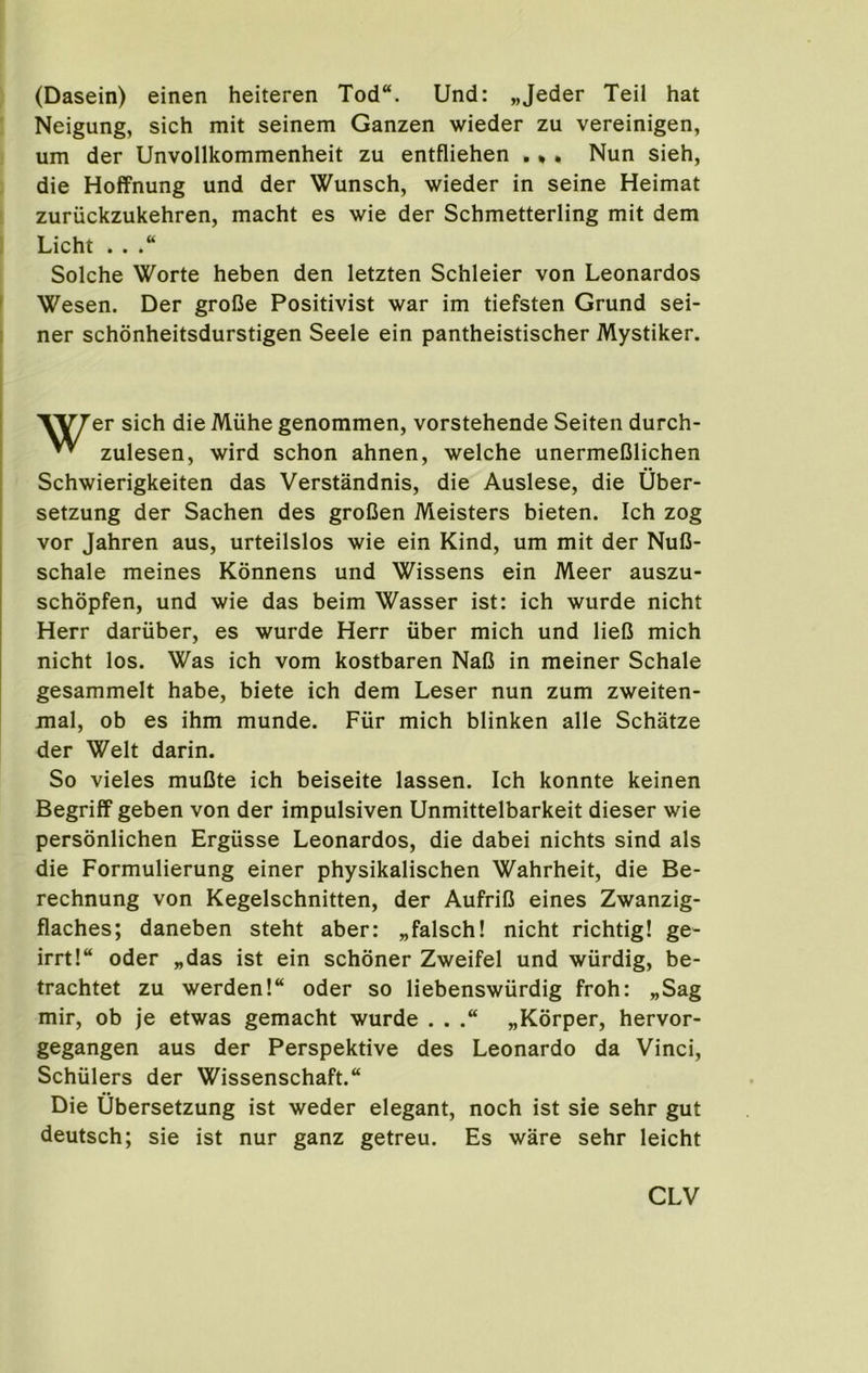 (Dasein) einen heiteren Tod“. Und: „Jeder Teil hat Neigung, sich mit seinem Ganzen wieder zu vereinigen, um der Unvollkommenheit zu entfliehen . *, Nun sieh, die Hoffnung und der Wunsch, wieder in seine Heimat zuriickzukehren, macht es wie der Schmetterling mit dem Licht . . Solche Worte heben den letzten Schleier von Leonardos ' Wesen. Der groCe Positivist war im tiefsten Grund sei- ner schonheitsdurstigen Seele ein pantheistischer Mystiker. Vyrer sich die Miihe genommen, vorstehende Seiten durch- ^ zulesen, wird schon ahnen, welche unermeClichen Schwierigkeiten das Verstandnis, die Auslese, die Uber- setzung der Sachen des groCen Meisters bieten. Ich zog vor Jahren aus, urteilslos wie ein Kind, um mit der Nufl- schale meines Konnens und Wissens ein Meer auszu- schopfen, und wie das beim Wasser ist: ich wurde nicht Herr dariiber, es wurde Herr iiber mich und lieC mich nicht los. Was ich vom kostbaren NaC in meiner Schale gesammelt habe, biete ich dem Leser nun zum zweiten- mal, ob es ihm munde. Fiir mich blinken alle Schatze der Welt darin. So vieles muCte ich beiseite lassen. Ich konnte keinen Begriff geben von der impulsiven Unmittelbarkeit dieser wie personlichen Ergiisse Leonardos, die dabei nichts sind als die Formulierung einer physikalischen Wahrheit, die Be- rechnung von Kegelschnitten, der AufriB eines Zwanzig- flaches; daneben steht aber: „falsch! nicht richtig! ge- irrt!“ oder „das ist ein schoner Zweifel und wtirdig, be- trachtet zu werden!“ oder so liebenswurdig froh: „Sag mir, ob je etwas gemacht wurde . . „K6rper, hervor- gegangen aus der Perspektive des Leonardo da Vinci, Schulers der Wissenschaft. Die Ubersetzung ist weder elegant, noch ist sie sehr gut deutsch; sie ist nur ganz getreu. Es ware sehr leicht