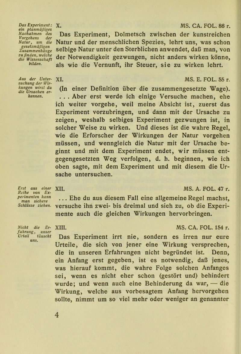 Das Experiment: ein planmdJJiges Nachahmen des Vorgehens der Natur, am die gesetzmdfiigen Zusammenhdnge zufinden, tvelche die Wissenschaft bilden. Aus der Unter- sachung der Wir- kungen wirst da die Ursachen er- kennen. Erst aas einer Reihe von Ex- perimenten kann man sichere Schldsse zielien. Nicht die Er- fahrung, unser Urteil tduscht uns. X. MS. CA. FOL. 86 r. Das Experiment, Dolmetsch zwischen der kunstreichen Natur und der menschlichen Spezies, lehrt uns, was schon selbige Natur unter den Sterblichen anwendet, daC man, von der Notwendigkeit gezwungen, nicht anders wirken konne, als wie die Vernunft, ihr Steuer, sie zu wirken lehrt. XI. MS. E. FOL. 55 r. (In einer Definition fiber die zusammengesetzte Wage). . . . Aber erst werde ich einige Versuche machen, ehe ich weiter vorgehe, weil meine Absicht ist, zuerst das Experiment vorzubringen, und dann mit der Ursache zu zeigen, weshalb selbiges Experiment gezwungen ist, in solcher Weise zu wirken. Und dieses ist die wahre Regel, wie die Erforscher der Wirkungen der Natur vorgehen mfissen, und wenngleich die Natur mit der Ursache be- ginnt und mit dem Experiment endet, wir mfissen ent- gegengesetzten Weg verfolgen, d. h. beginnen, wie ich oben sagte, mit dem Experiment und mit diesem die Ur- sache untersuchen. XII. MS. A. FOL. 47 r. ... Ehe du aus diesem Fall eine allgemeine Regel machst, versuche ihn zwei- bis dreimal und sieh zu, ob die Experi- mente auch die gleichen Wirkungen hervorbringen. XIII. MS. CA. FOL. 154 r. Das Experiment irrt nie, sondern es irren nur eure Urteile, die sich von jener eine Wirkung versprechen, die in unseren Erfahrungen nicht begrfindet ist. Denn, ein Anfang erst gegeben, ist es notwendig, daB jenes, was hierauf kommt, die wahre Folge solchen Anfanges sei, wenn es nicht eher schon (gestort und) behindert wurde; und wenn auch eine Behinderung da war, — die Wirkung, welche aus vorbesagtem Anfang hervorgehen sollte, nimmt um so viel mehr oder weniger an genannter