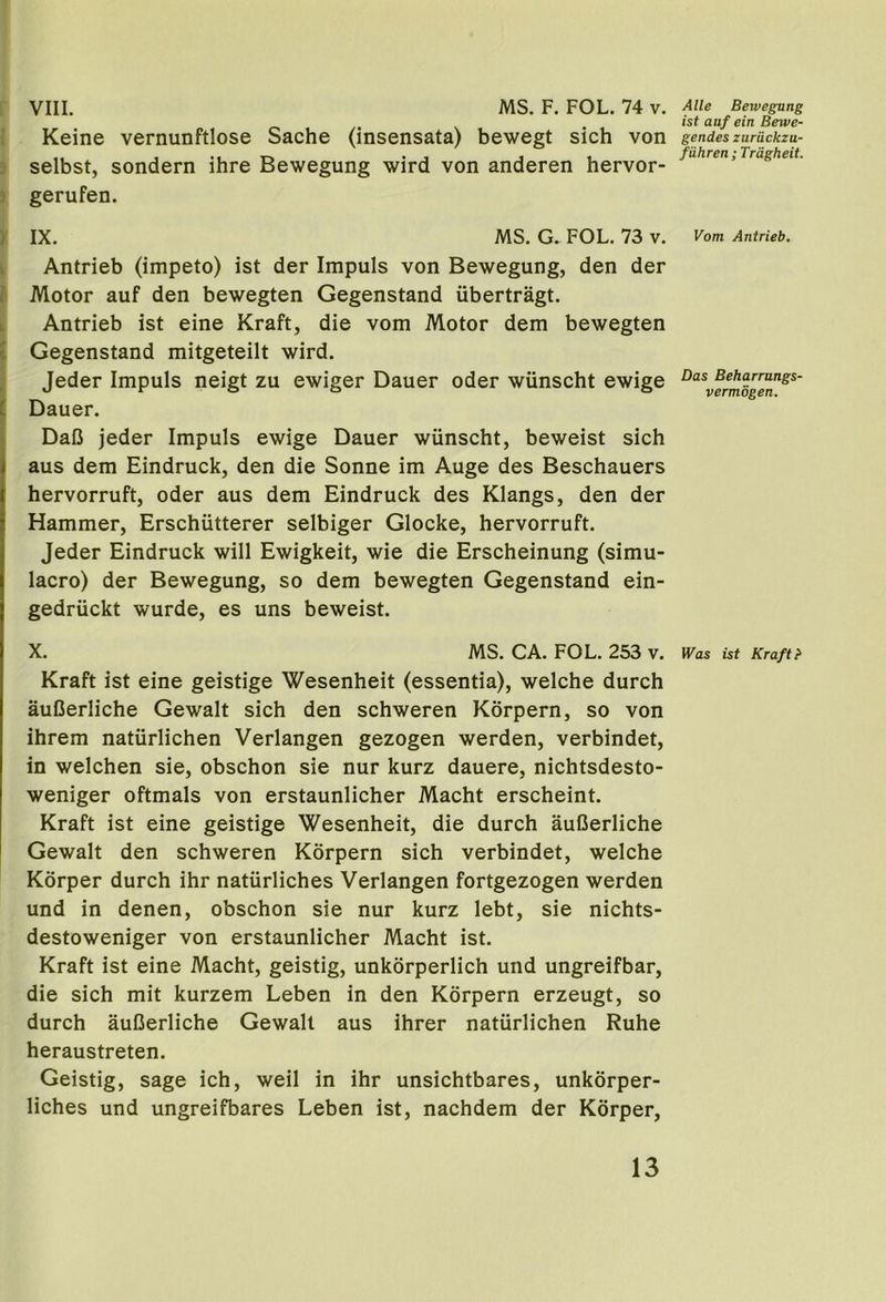 1 Keine vernunftlose Sache (insensata) bewegt sich von . selbst, sondern ihre Bewegung wird von anderen hervor- 3 gerufen. > IX. MS. G. FOL. 73 v. k Antrieb (impeto) ist der Impuls von Bewegung, den der > Motor auf den bewegten Gegenstand iibertragt. L Antrieb ist eine Kraft, die vom Motor dem bewegten I Gegenstand mitgeteilt wird. Jeder Impuls neigt zu ewiger Dauer oder wiinscht ewige C Dauer. 1 DaC jeder Impuls ewige Dauer wiinscht, beweist sich aus dem Eindruck, den die Sonne im Auge des Beschauers hervorruft, oder aus dem Eindruck des Klangs, den der Hammer, Erschiitterer selbiger Glocke, hervorruft. Jeder Eindruck will Ewigkeit, wie die Erscheinung (simu- lacro) der Bewegung, so dem bewegten Gegenstand ein- gedriickt wurde, es uns beweist. X. MS. CA. FOL. 253 v. Kraft ist eine geistige Wesenheit (essentia), welche durch auCerliche Gewalt sich den schweren Kbrpern, so von ihrem natiirlichen Verlangen gezogen werden, verbindet, in welchen sie, obschon sie nur kurz dauere, nichtsdesto- weniger oftmals von erstaunlicher Macht erscheint. Kraft ist eine geistige Wesenheit, die durch auCerliche Gewalt den schweren Korpern sich verbindet, welche Kdrper durch ihr naturliches Verlangen fortgezogen werden und in denen, obschon sie nur kurz lebt, sie nichts- destoweniger von erstaunlicher Macht ist. Kraft ist eine Macht, geistig, unkorperlich und ungreifbar, die sich mit kurzem Leben in den Korpern erzeugt, so durch auCerliche Gewalt aus ihrer natiirlichen Ruhe heraustreten. Geistig, sage ich, weil in ihr unsichtbares, unkorper- liches und ungreifbares Leben ist, nachdem der Korper, ist auf ein Bewe- gendes zuriickzu- fiihren; Trdgheit. Vom Antrieb. Das Beharrnngs- vermogen. Was ist Kraft}