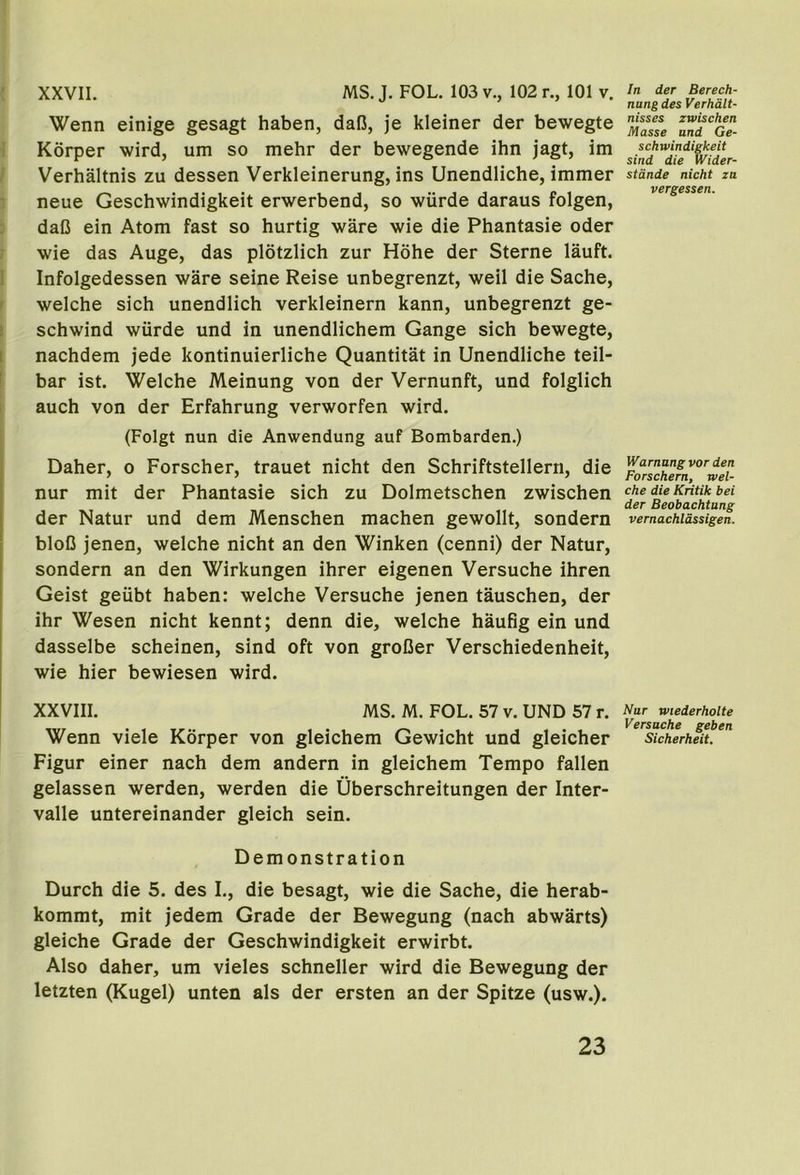 ; XXVII. MS. J. FOL. 103 v., 102 r., 101 v. Wenn einige gesagt haben, dafi, je kleiner der bewegte i Korper wird, um so mehr der bewegende ihn jagt, im Verhaltnis zu dessen Verkleinerung, ins Unendliche, immer neue Geschwindigkeit erwerbend, so wiirde daraus folgen, daC ein Atom fast so hurtig ware wie die Phantasie oder wie das Auge, das plotzlich zur Hohe der Sterne lauft. ! Infolgedessen ware seine Reise unbegrenzt, weil die Sache, I welche sich unendlich verkleinern kann, unbegrenzt ge- > schwind wiirde und in unendlichem Gange sich bewegte, i nachdem jede kontinuierliche Quantitat in Unendliche teil- ! bar ist. Welche Meinung von der Vernunft, und folglich auch von der Erfahrung verworfen wird. (Folgt nun die Anwendung auf Bombarden.) Daher, o Forscher, trauet nicht den Schriftstellern, die nur mit der Phantasie sich zu Dolmetschen zwischen der Natur und dem Menschen machen gewollt, sondern bloD jenen, welche nicht an den Winken (cenni) der Natur, sondern an den Wirkungen ihrer eigenen Versuche ihren Geist geubt haben: welche Versuche jenen tauschen, der ihr Wesen nicht kennt; denn die, welche haufig ein und dasselbe scheinen, sind oft von groDer Verschiedenheit, wie hier bewiesen wird. XXVIII. MS. M. FOL. 57 v. UND 57 r. Wenn viele Korper von gleichem Gewicht und gleicher Figur einer nach dem andern in gleichem Tempo fallen gelassen werden, werden die Uberschreitungen der Inter- valle untereinander gleich sein. Demonstration Durch die 5. des I., die besagt, wie die Sache, die herab- kommt, mit jedem Grade der Bewegung (nach abwarts) gleiche Grade der Geschwindigkeit erwirbt. Also daher, um vieles schneller wird die Bewegung der letzten (Kugel) unten als der ersten an der Spitze (usw.). In der Berech- nang des Verhd.lt- nisses zwischen Masse und Ge- schwindigkeit sind die Wider- stdnde nicht zu vergessen. Warnangvor den Forschern, wel- che die Kritik bei der Beobachtung vernachldssigen. Nur wiederholte Versuche geben Sicherheit.