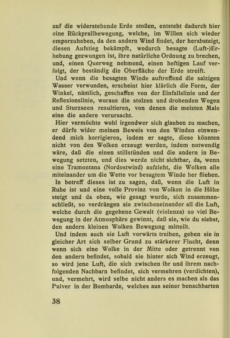 auf die widerstehende Erde stoCen, entsteht dadurch hier eine Riickprallbewegung, welche, im Willen sich wieder emporzuheben, da den andern Wind findet, der herabsteigt, diesen Aufstieg bekampft, wodurch besagte (Luft-)Er- hebung gezwungen ist, ihre natiirliche Ordnung zu brechen, und, einen Querweg nehmend, einen heftigen Lauf ver- folgt, der bestandig die Oberflache der Erde streift. Und wenn die besagten Winde auftreffend die salzigen Wasser verwunden, erscheint hier klarlich die Form, der Winkel, namlich, geschaffen von der Einfallslinie und der Reflexionslinie, woraus die stolzen und drohenden Wogen und Sturzseen resultieren, von denen die meisten Male eine die andere verursacht. Hier vermochte wohl irgendwer sich glauben zu machen, er diirfe wider meinen Beweis von den Winden einwen- dend mich korrigieren, indem er sagte, diese kdnnten nicht von den Wolken erzeugt werden, indem notwendig ware, daC die einen stillstiinden und die andern in Be- wegung setzten, und dies werde nicht sichtbar, da, wenn eine Tramontana (Nordostwind) aufzieht, die Wolken alle miteinander um die Wette vor besagtem Winde her fliehen. In betreff dieses ist zu sagen, daG, wenn die Luft in Ruhe ist und eine voile Provinz von Wolken in die Hohe steigt und da oben, wie gesagt wurde, sich zusammen- schlieGt, so verdrangen sie zwischeneinander all die Luft, welche durch die gegebene Gewalt (violenza) so viel Be- wegung in der Atmosphare gewinnt, daG sie, wie du siehst, den andern kleinen Wolken Bewegung mitteilt. Und indem auch sie Luft vorwarts treiben, geben sie in gleicher Art sich selber Grund zu starkerer Flucht, denn wenn sich eine Wolke in der Mitte oder getrennt von den andern befindet, sobald sie hinter sich Wind erzeugt, so wird jene Luft, die sich zwischen ihr und ihrem nach- folgenden Nachbarn befindet, sich vermehren (verdichten), und, vermehrt, wird selbe nicht anders es machen als das Pulver in der Bombarde, welches aus seiner benachbarten