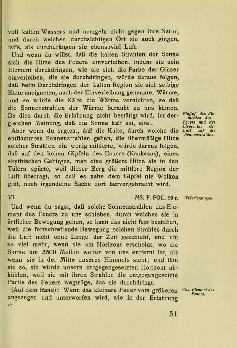 voll kalten Wassers und mangeln nicht gegen ihre Natur, und durch welchen durchsichtigen Ort sie auch gingen, ist’s, als durchdrangen sie ebensoviel Luft. Und wenn du willst, daO die kalten Strahlen der Sonne sich die Hitze des Feuers einverleiben, indem sie sein Element durchdringen, wie sie sich die Farbe der Glaser einverleiben, die sie durchdringen, wiirde daraus folgen, daO beim Durchdringen der kalten Region sie sich selbige Kalte aneigneten, nach der Einverleibung genannter Warme, und so wiirde die Kalte die Warme vernichten, so daC die Sonnenstrahlen der Warme beraubt zu uns kamen. Da dies durch die Erfahrung nicht bestatigt wird, ist der- gleichen Meinung, daC die Sonne kalt sei, eitel. Aber wenn du sagtest, daD die Kalte, durch welche die entflammten Sonnenstrahlen gehen, die iibermaCige Hitze solcher Strahlen ein wenig milderte, wiirde daraus folgen, daC auf den hohen Gipfeln des Caucas (Kaukasus), eines skythischen Gebirges, man eine groOere Hitze als in den Talern spiirte, well dieser Berg die mittlere Region der Luft iiberragt, so daO es nahe dem Gipfel nie Wolken gibt, noch irgendeine Sache dort hervorgebracht wird. VI. MS. F. FOL. 86 r. Und wenn du sagst, daC solche Sonnenstrahlen das Ele- ment des Feuers zu uns schieben, durch welches sie in ortlicher Bewegung gehen, so kann das nicht fest bestehen, weil die fortschreitende Bewegung solchen Strahles durch die Luft nicht ohne Lange der Zeit geschieht, und um so viel mehr, wenn sie am Horizont erscheint, wo die Sonne um 3500 Meilen weiter von uns entfernt ist, als wenn sie in der Mitte unseres Himmels steht; und tate sie so, sie wiirde unsern entgegengesetzten Horizont ab- kiihlen, weil sie mit ihren Strahlen die entgegengesetzte Partie des Feuers wegtriige, das sie durchdringt. (Auf dem Rand): Wenn das kleinere Feuer vom groOeren angezogen und unterworfen wird, wie in der Erfahrung 4‘ EinflaJS des Ele- mentes des Feuers und des Elementes der Luft auf die Sonnenstrahlen. Widerlegangen. Vom Element des Feuers.