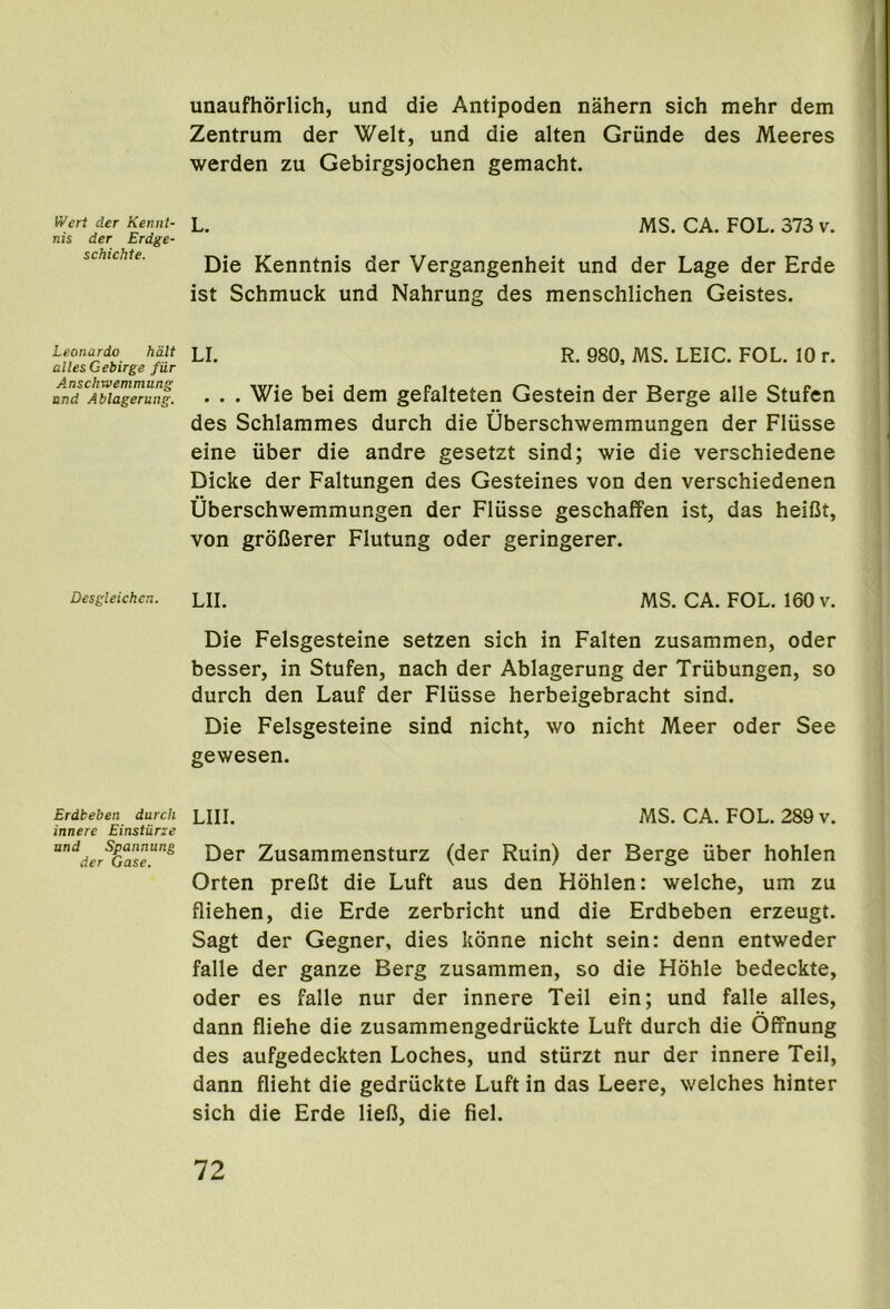 unaufhorlich, und die Antipoden nahern sich mehr dem Zentrum der Welt, und die alten Griinde des Meeres werden zu Gebirgsjochen gemacht. Wert der Kennl- nis der Erdge- schichte. Leonardo halt allesGebirge fur Anschwemmung und Ablagerung. Desgleichen. Erdbeben durch innere Einsturze und Spannung der Gase. L. MS. CA. FOL. 373 v. Die Kenntnis der Vergangenheit und der Lage der Erde ist Schmuck und Nahrung des menschlichen Geistes. LI. R. 980, MS. LEIC. FOL. 10 r. . . . Wie bei dem gefalteten Gestein der Berge alle Stufen des Schlammes durch die Uberschwemmungen der Fliisse eine iiber die andre gesetzt sind; wie die verschiedene Dicke der Faltungen des Gesteines von den verschiedenen Uberschwemmungen der Flusse geschaffen ist, das heiBt, von groCerer Flutung oder geringerer. LII. MS. CA. FOL. 160 v. Die Felsgesteine setzen sich in Fallen zusammen, oder besser, in Stufen, nach der Ablagerung der Triibungen, so durch den Lauf der Flusse herbeigebracht sind. Die Felsgesteine sind nicht, wo nicht Meer oder See gewesen. LIII. MS. CA. FOL. 289 v. Der Zusammensturz (der Ruin) der Berge iiber hohlen Orten preCt die Luft aus den Hohlen: welche, um zu fliehen, die Erde zerbricht und die Erdbeben erzeugt. Sagt der Gegner, dies konne nicht sein: denn entweder falle der ganze Berg zusammen, so die Hdhle bedeckte, Oder es falle nur der innere Teil ein; und falle alles, dann fliehe die zusammengedriickte Luft durch die Offnung des aufgedeckten Loches, und sturzt nur der innere Teil, dann flieht die gedriickte Luft in das Leere, welches hinter sich die Erde liefi, die fiel.