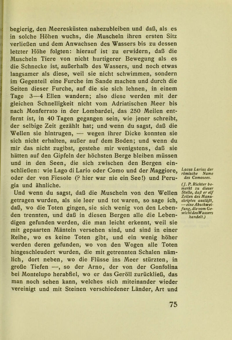 I ^ begierig, den Meereskiisten nahezubleiben und daC, als es li in solche Hohen wuchs, die Muscheln ihren ersten Sitz )verlieCen und dem Anwachsen des Wassers bis zu dessen letzter Hohe folgten: hierauf ist zu erwidern, dafi die Muscheln Tiere von nicht hurtigerer Bewegung als es die Schnecke ist, auCerhalb des Wassers, und noch etwas langsamer als diese, well sie nicht schwimmen, sondern im Gegenteil eine Furche im Sande machen und durch die Seiten dieser Furche, auf die sie sich lehnen, in einem Tage 3—4 Ellen wandern; also diese werden mit der gleichen Schnelligkeit nicht vom Adriatischen Meer bis nach Monferrato in der Lombardei, das 250 Meilen ent- fernt ist, in 40 Tagen gegangen sein, wie jener schreibt, der selbige Zeit gezahlt hat; und wenn du sagst, daD die Wellen sie hintrugen, — wegen ihrer Dicke konnten sie sich nicht erhalten, auCer auf dem Boden; und wenn du mir das nicht zugibst, gestehe mir wenigstens, daG sie hatten auf den Gipfeln der hochsten Berge bleiben miissen und in den Seen, die sich zwischen den Bergen ein- schlieGen: wie Lago di Lario oder Como und der Maggiore, Oder der von Fiesole (? hier war nie ein See!) und Peru- gia und ahnliche. Und wenn du sagst, daG die Muscheln von den Wellen getragen wurden, als sie leer und tot waren, so sage ich, daG, wo die Toten gingen, sie sich wenig von den Leben- den trennten, und daG in diesen Bergen alle die Leben- digen gefunden werden, die man leicht erkennt, weil sie mit gepaarten Manteln versehen sind, und sind in einer Reihe, wo es keine Toten gibt, und ein wenig hoher werden deren gefunden, wo von den Wogen alle Toten hingeschleudert wurden, die mit getrennten Schalen nam- lich, dort neben, wo die Fliisse ins Meer stiirzten, in groGe Tiefen —, so der Arno, der von der Gonfolina bei Montelupo herabfiel, wo er das Geroll zuriicklieG, das man noch sehen kann, welches sich miteinander wieder vereinigt und mit Steinen verschiedener Lander, Art und Lacus Larius der romische Name des Comosees. (J. P. Richter be- merkt zu dieser Stelle, dafi er elf Zeilen des Mana- skriptes ausldflt, — eine Abschwei- fung, die vom Ge- wichtdes Wassers handelt.)