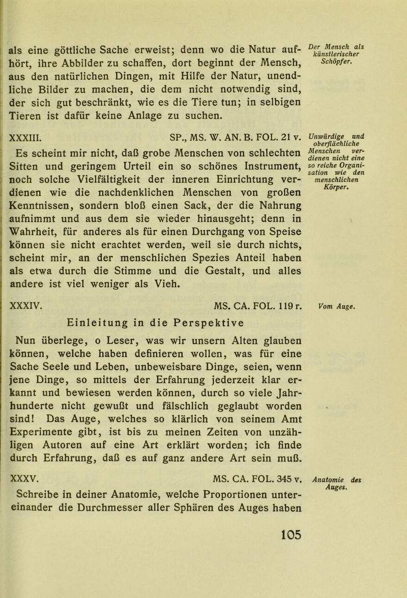 als eine gottliche Sache erweist; denn wo die Natur auf- hort, ihre Abbilder zu schaffen, dort beginnt der Mensch, aus den naturlichen Dingen, mit Hilfe der Natur, unend- liche Bilder zu machen, die dem nicht notwendig sind, der sich gut beschrankt, wie es die Tiere tun; in selbigen Tieren ist dafur keine Anlage zu suchen. XXXIIl. SP., MS. W. AN. B. FOL. 21 v. Es scheint mir nicht, daD grobe Menschen von schlechten Sitten und geringem Urteil ein so schones Instrument, noch solche Vielfaltigkeit der inneren Einrichtung ver- dienen wie die nachdenklichen Menschen von groBen Kenntnissen, sondern blofi einen Sack, der die Nahrung aufnimmt und aus dem sie wieder hinausgeht; denn in Wahrheit, fiir anderes als fur einen Durchgang von Speise : konnen sie nicht erachtet werden, weil sie durch nichts, : scheint mir, an der menschlichen Spezies Anteil haben : als etwa durch die Stimme und die Gestalt, und alles andere ist viel weniger als Vieh. XXXIV. MS. CA. FOL. 119 r. Einleitung in die Perspektive Nun iiberlege, o Leser, was wir unsern Alten glauben konnen, welche haben definieren wollen, was fur eine Sache Seele und Leben, unbeweisbare Dinge, seien, wenn jene Dinge, so mittels der Erfahrung jederzeit klar er- kannt und bewiesen werden konnen, durch so viele Jahr- hunderte nicht gewufit und falschlich geglaubt worden sind! Das Auge, welches so klarlich von seinem Amt Experimente gibt, ist bis zu meinen Zeiten von unzah- ligen Autoren auf eine Art erklart worden; ich finde durch Erfahrung, daD es auf ganz andere Art sein muB. I XXXV. MS. CA. FOL. 345 v. Schreibe in deiner Anatomie, welche Proportionen unter- einander die Durchmesser aller Spharen des Auges haben Der Mensch als kiinstlerischer Schopfer. Umvardige and oberjldchliche Menschen ver- dienen nicht eine so reiche Organi- sation wie den menschlichen Korper. Vom Aage. Anatomie des Auges.