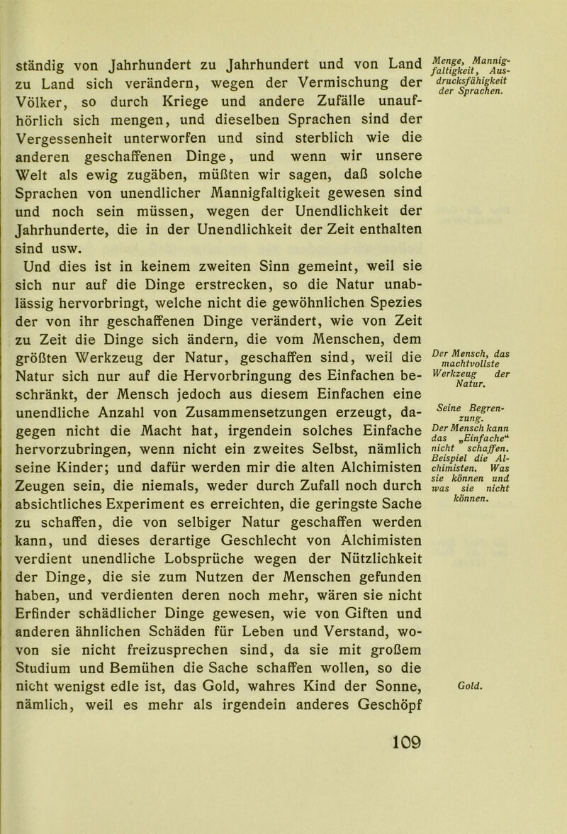 standig von Jahrhundert zu Jahrhundert und von Land zu Land sich verandern, wegen der Vermischung der Volker, so durch Kriege und andere Zufalle unauf- horlich sich mengen, und dieselben Sprachen sind der Vergessenheit unterworfen und sind sterblich wie die anderen geschaffenen Dinge, und wenn wir unsere Welt als ewig zugaben, rnuCten wir sagen, daC solche Sprachen von unendlicher Mannigfaltigkeit gewesen sind und noch sein miissen, wegen der Unendlichkeit der Jahrhunderte, die in der Unendlichkeit der Zeit enthalten sind usw. Und dies ist in keinem zweiten Sinn gemeint, weil sie sich nur auf die Dinge erstrecken, so die Natur unab- lassig hervorbringt, welche nicht die gewohnlichen Spezies der von ihr geschaffenen Dinge verandert, wie von Zeit zu Zeit die Dinge sich andern, die vom Menschen, dem grofJten Werkzeug der Natur, geschaffen sind, weil die Natur sich nur auf die Hervorbringung des Einfachen be- schrankt, der Mensch jedoch aus diesem Einfachen eine unendliche Anzahl von Zusammensetzungen erzeugt, da- gegen nicht die Macht hat, irgendein solches Einfache hervorzubringen, wenn nicht ein zweites Selbst, namlich seine Kinder; und dafur werden mir die alten Alchimisten Zeugen sein, die niemals, weder durch Zufall noch durch absichtliches Experiment es erreichten, die geringste Sache zu schaffen, die von selbiger Natur geschaffen werden kann, und dieses derartige Geschlecht von Alchimisten verdient unendliche Lobspriiche wegen der Niitzlichkeit der Dinge, die sie zum Nutzen der Menschen gefunden haben, und verdienten deren noch mehr, waren sie nicht Erfinder schadlicher Dinge gewesen, wie von Giften und anderen ahnlichen Schaden fur Leben und Verstand, wo- ven sie nicht freizusprechen sind, da sie mit groCem Studium und Bemuhen die Sache schaffen wollen, so die nicht wenigst edle ist, das Gold, wahres Kind der Sonne, ! namlich, weil es mehr als irgendein anderes Geschbpf Menge, Mannig- faltigkeit, Aus- dracksfdhigkeit der Sprachen. Der Mensch, das machtvollste Werkzeug der Natur. Seine Begren- zung. Der Mensch kann das „Einfache'‘ nicht schaffen, Beispiel die Al- chimisten. Was sie konnen und was sie nicht konnen. Gold.