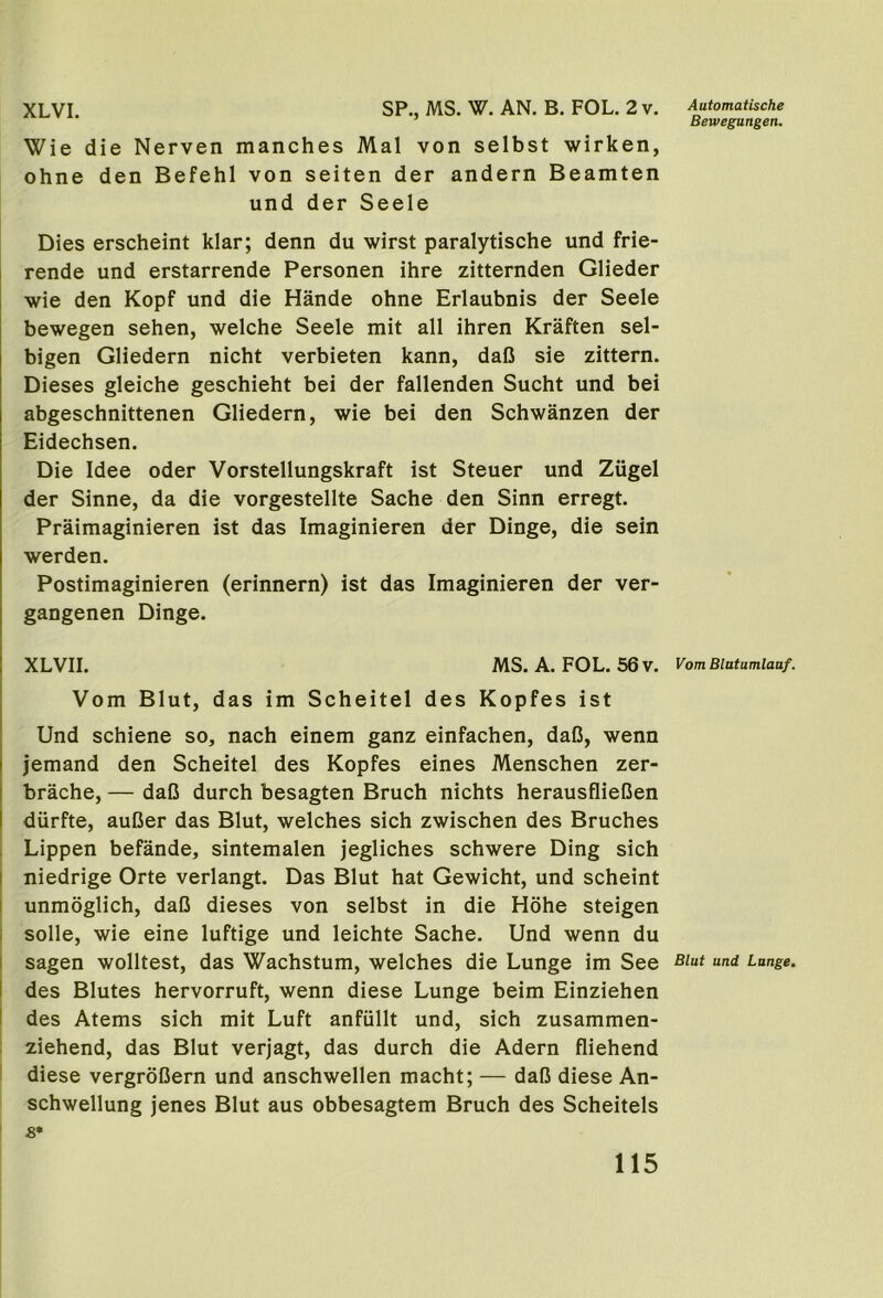 XLVI. SP., MS. W. AN. B. FOL. 2 v. Wie die Nerven manches Mai von selbst wirken, ohne den Befehl von seiten der andern Beamten und der Seele Dies erscheint klar; denn du wirst paralytische und frie- rende und erstarrende Personen ihre zitternden Glieder wie den Kopf und die Hande ohne Erlaubnis der Seele bewegen sehen, welche Seele mit all ihren Kraften sel- bigen Gliedern nicht verbieten kann, dafi sie zittern. Dieses gleiche geschieht bei der fallenden Sucht und bei abgeschnittenen Gliedern, wie bei den Schwanzen der Eidechsen. Die Idee oder Vorstellungskraft ist Steuer und Ziigel der Sinne, da die vorgestellte Sache den Sinn erregt. Praimaginieren ist das Imaginieren der Dinge, die sein werden. Postimaginieren (erinnern) ist das Imaginieren der ver- gangenen Dinge. XLVII. MS.A. FOL. 56v. Vom Blut, das im Scheitel des Kopfes ist Und schiene so, nach einem ganz einfachen, daD, wenn jemand den Scheitel des Kopfes eines Menschen zer- brache, — daC durch besagten Bruch nichts herausflieCen durfte, auCer das Blut, welches sich zwischen des Bruches Lippen befande, sintemalen jegliches schwere Ding sich I niedrige Orte verlangt. Das Blut hat Gewicht, und scheint I unmoglich, daO dieses von selbst in die Hohe steigen i solle, wie eine luftige und leichte Sache. Und wenn du I sagen wolltest, das Wachstum, welches die Lunge im See I des Blutes hervorruft, wenn diese Lunge beim Einziehen I des Atems sich mit Luft anfiillt und, sich zusammen- ziehend, das Blut verjagt, das durch die Adern fliehend I diese vergroCern und anschwellen macht; — dafi diese An- schwellung jenes Blut aus obbesagtem Bruch des Scheitels 8* Automatische Beivegungen. Vom Blatumlaaf. Blut und Lunge,