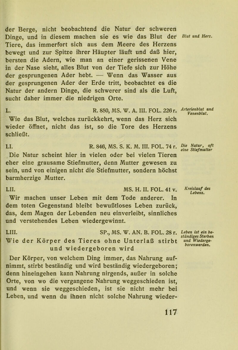 Blut und Herz. der Berge, nicht beobachtend die Natur der schweren Dinge, und in diesem machen sie es wie das Blut der Tiere, das immerfort sich aus dem Meere des Herzens bewegt und zur Spitze ihrer Haupter lauft und daC hier, bersten die Adern, wie man an einer gerissenen Vene in der Nase sieht, alles Blut von der Tiefe sich zur Hohe der gesprungenen Ader hebt. — Wenn das Wasser aus der gesprungenen Ader der Erde tritt, beobachtet es die Natur der andern Dinge, die schwerer sind als die Luft, sucht daher immer die niedrigen Orte. L. R. 850, MS. W. A. III. FOL. 226 r. Wie das Blut, welches zuriickkehrt, wenn das Herz sich wieder ofPnet, nicht das ist, so die Tore des Herzens schlieCt. LI. R. 846, MS. S. K. M. III. FOL. 74 r. Die Natur scheint hier in vielen oder bei vielen Tieren eher eine grausame Stiefmutter, denn Mutter gewesen zu sein, und von einigen nicht die Stiefmutter, sondern hochst barmherzige Mutter. LII. MS. H. II. FOL. 41 v. Wir machen unser Leben mit dem Tode anderer. In dem toten Gegenstand bleibt bewuCtloses Leben zuriick, das, dem Magen der Lebenden neu einverleibt, sinnliches und verstehendes Leben wiedergewinnt. LIII. SP., MS. W. AN. B. FOL. 28 r. Wie der Korper des Tieres ohne UnterlalJ stirbt und wiedergeboren wird Der Korper, von welchem Ding immer, das Nahrung auf- nimmt, stirbt bestandig und wird bestandig wiedergeboren; denn hineingehen kann Nahrung nirgends, auCer in solche Orte, von wo die vergangene Nahrung weggeschieden ist, I und wenn sie weggeschieden, ist sie nicht mehr bei ( Leben, und wenn du ihnen nicht solche Nahrung wieder- Arterienblut and Venenblttt. Die Natur, oft eine Stiefmutter Kreislaaf des Lebens. Leben ist ein be- stdndiges Sterben und Wiederge- borenwerden.